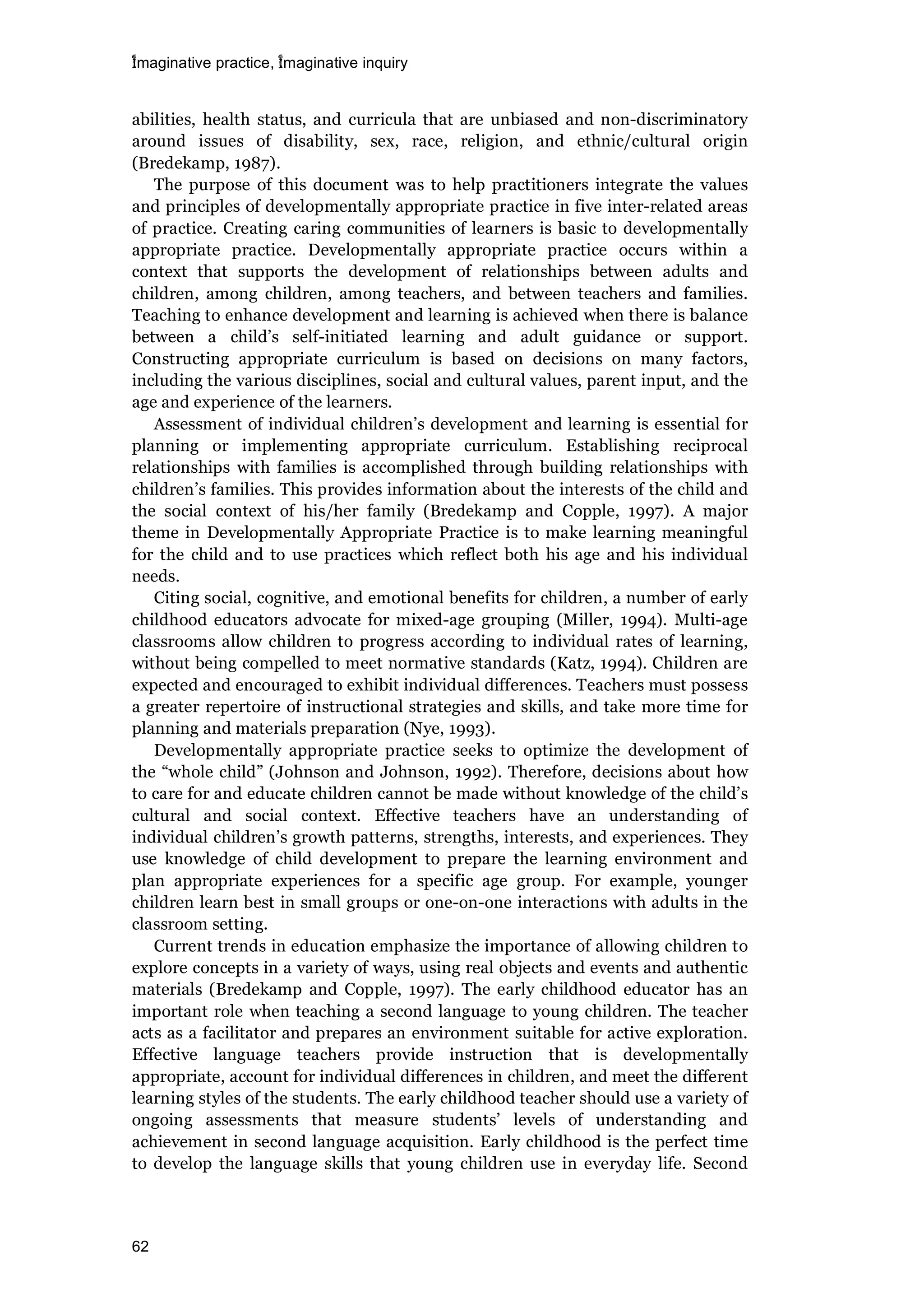 imaginative practice, imaginative inquiry
62
abilities, health status, and curricula that are unbiased and non-discriminatory
around issues of disability, sex, race, religion, and ethnic/cultural origin
(Bredekamp, 1987).
The purpose of this document was to help practitioners integrate the values
and principles of developmentally appropriate practice in five inter-related areas
of practice. Creating caring communities of learners is basic to developmentally
appropriate practice. Developmentally appropriate practice occurs within a
context that supports the development of relationships between adults and
children, among children, among teachers, and between teachers and families.
Teaching to enhance development and learning is achieved when there is balance
between a child’s self-initiated learning and adult guidance or support.
Constructing appropriate curriculum is based on decisions on many factors,
including the various disciplines, social and cultural values, parent input, and the
age and experience of the learners.
Assessment of individual children’s development and learning is essential for
planning or implementing appropriate curriculum. Establishing reciprocal
relationships with families is accomplished through building relationships with
children’s families. This provides information about the interests of the child and
the social context of his/her family (Bredekamp and Copple, 1997). A major
theme in Developmentally Appropriate Practice is to make learning meaningful
for the child and to use practices which reflect both his age and his individual
needs.
Citing social, cognitive, and emotional benefits for children, a number of early
childhood educators advocate for mixed-age grouping (Miller, 1994). Multi-age
classrooms allow children to progress according to individual rates of learning,
without being compelled to meet normative standards (Katz, 1994). Children are
expected and encouraged to exhibit individual differences. Teachers must possess
a greater repertoire of instructional strategies and skills, and take more time for
planning and materials preparation (Nye, 1993).
Developmentally appropriate practice seeks to optimize the development of
the “whole child” (Johnson and Johnson, 1992). Therefore, decisions about how
to care for and educate children cannot be made without knowledge of the child’s
cultural and social context. Effective teachers have an understanding of
individual children’s growth patterns, strengths, interests, and experiences. They
use knowledge of child development to prepare the learning environment and
plan appropriate experiences for a specific age group. For example, younger
children learn best in small groups or one-on-one interactions with adults in the
classroom setting.
Current trends in education emphasize the importance of allowing children to
explore concepts in a variety of ways, using real objects and events and authentic
materials (Bredekamp and Copple, 1997). The early childhood educator has an
important role when teaching a second language to young children. The teacher
acts as a facilitator and prepares an environment suitable for active exploration.
Effective language teachers provide instruction that is developmentally
appropriate, account for individual differences in children, and meet the different
learning styles of the students. The early childhood teacher should use a variety of
ongoing assessments that measure students’ levels of understanding and
achievement in second language acquisition. Early childhood is the perfect time
to develop the language skills that young children use in everyday life. Second
 
