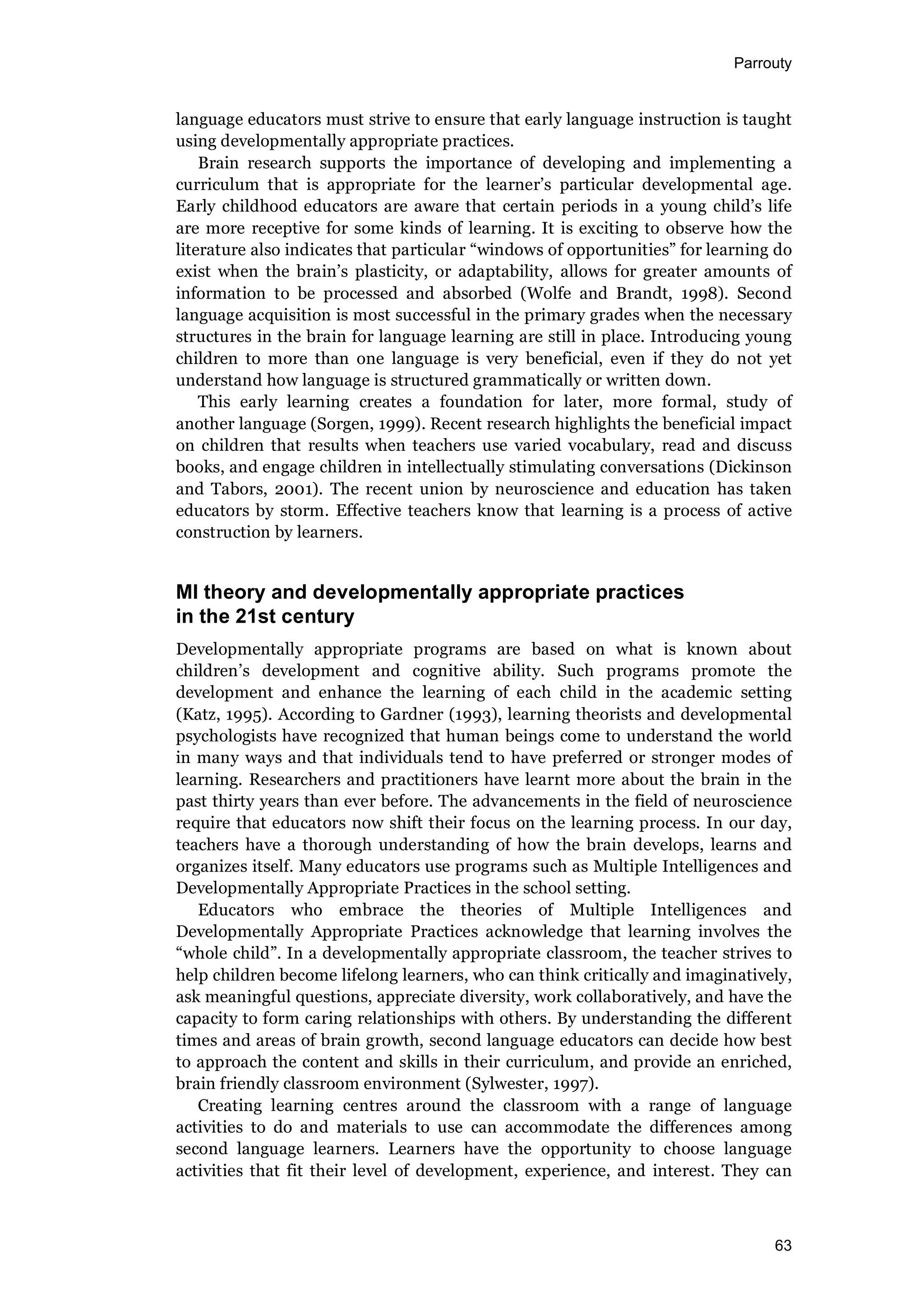 Parrouty
63
language educators must strive to ensure that early language instruction is taught
using developmentally appropriate practices.
Brain research supports the importance of developing and implementing a
curriculum that is appropriate for the learner’s particular developmental age.
Early childhood educators are aware that certain periods in a young child’s life
are more receptive for some kinds of learning. It is exciting to observe how the
literature also indicates that particular “windows of opportunities” for learning do
exist when the brain’s plasticity, or adaptability, allows for greater amounts of
information to be processed and absorbed (Wolfe and Brandt, 1998). Second
language acquisition is most successful in the primary grades when the necessary
structures in the brain for language learning are still in place. Introducing young
children to more than one language is very beneficial, even if they do not yet
understand how language is structured grammatically or written down.
This early learning creates a foundation for later, more formal, study of
another language (Sorgen, 1999). Recent research highlights the beneficial impact
on children that results when teachers use varied vocabulary, read and discuss
books, and engage children in intellectually stimulating conversations (Dickinson
and Tabors, 2001). The recent union by neuroscience and education has taken
educators by storm. Effective teachers know that learning is a process of active
construction by learners.
MI theory and developmentally appropriate practices
in the 21st century
Developmentally appropriate programs are based on what is known about
children’s development and cognitive ability. Such programs promote the
development and enhance the learning of each child in the academic setting
(Katz, 1995). According to Gardner (1993), learning theorists and developmental
psychologists have recognized that human beings come to understand the world
in many ways and that individuals tend to have preferred or stronger modes of
learning. Researchers and practitioners have learnt more about the brain in the
past thirty years than ever before. The advancements in the field of neuroscience
require that educators now shift their focus on the learning process. In our day,
teachers have a thorough understanding of how the brain develops, learns and
organizes itself. Many educators use programs such as Multiple Intelligences and
Developmentally Appropriate Practices in the school setting.
Educators who embrace the theories of Multiple Intelligences and
Developmentally Appropriate Practices acknowledge that learning involves the
“whole child”. In a developmentally appropriate classroom, the teacher strives to
help children become lifelong learners, who can think critically and imaginatively,
ask meaningful questions, appreciate diversity, work collaboratively, and have the
capacity to form caring relationships with others. By understanding the different
times and areas of brain growth, second language educators can decide how best
to approach the content and skills in their curriculum, and provide an enriched,
brain friendly classroom environment (Sylwester, 1997).
Creating learning centres around the classroom with a range of language
activities to do and materials to use can accommodate the differences among
second language learners. Learners have the opportunity to choose language
activities that fit their level of development, experience, and interest. They can
 