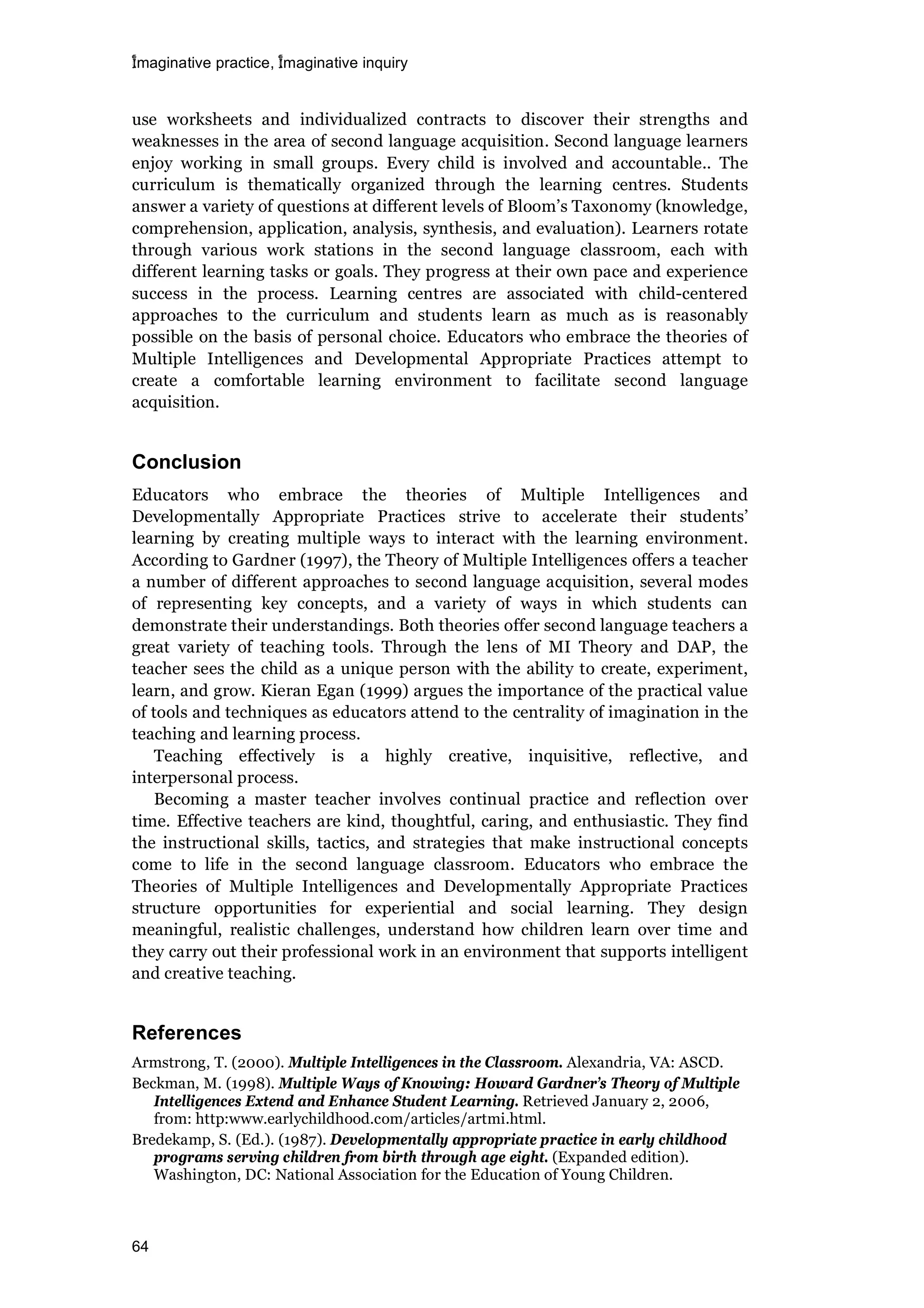 imaginative practice, imaginative inquiry
64
use worksheets and individualized contracts to discover their strengths and
weaknesses in the area of second language acquisition. Second language learners
enjoy working in small groups. Every child is involved and accountable.. The
curriculum is thematically organized through the learning centres. Students
answer a variety of questions at different levels of Bloom’s Taxonomy (knowledge,
comprehension, application, analysis, synthesis, and evaluation). Learners rotate
through various work stations in the second language classroom, each with
different learning tasks or goals. They progress at their own pace and experience
success in the process. Learning centres are associated with child-centered
approaches to the curriculum and students learn as much as is reasonably
possible on the basis of personal choice. Educators who embrace the theories of
Multiple Intelligences and Developmental Appropriate Practices attempt to
create a comfortable learning environment to facilitate second language
acquisition.
Conclusion
Educators who embrace the theories of Multiple Intelligences and
Developmentally Appropriate Practices strive to accelerate their students’
learning by creating multiple ways to interact with the learning environment.
According to Gardner (1997), the Theory of Multiple Intelligences offers a teacher
a number of different approaches to second language acquisition, several modes
of representing key concepts, and a variety of ways in which students can
demonstrate their understandings. Both theories offer second language teachers a
great variety of teaching tools. Through the lens of MI Theory and DAP, the
teacher sees the child as a unique person with the ability to create, experiment,
learn, and grow. Kieran Egan (1999) argues the importance of the practical value
of tools and techniques as educators attend to the centrality of imagination in the
teaching and learning process.
Teaching effectively is a highly creative, inquisitive, reflective, and
interpersonal process.
Becoming a master teacher involves continual practice and reflection over
time. Effective teachers are kind, thoughtful, caring, and enthusiastic. They find
the instructional skills, tactics, and strategies that make instructional concepts
come to life in the second language classroom. Educators who embrace the
Theories of Multiple Intelligences and Developmentally Appropriate Practices
structure opportunities for experiential and social learning. They design
meaningful, realistic challenges, understand how children learn over time and
they carry out their professional work in an environment that supports intelligent
and creative teaching.
References
Armstrong, T. (2000). Multiple Intelligences in the Classroom. Alexandria, VA: ASCD.
Beckman, M. (1998). Multiple Ways of Knowing: Howard Gardner’s Theory of Multiple
Intelligences Extend and Enhance Student Learning. Retrieved January 2, 2006,
from: http:www.earlychildhood.com/articles/artmi.html.
Bredekamp, S. (Ed.). (1987). Developmentally appropriate practice in early childhood
programs serving children from birth through age eight. (Expanded edition).
Washington, DC: National Association for the Education of Young Children.
 