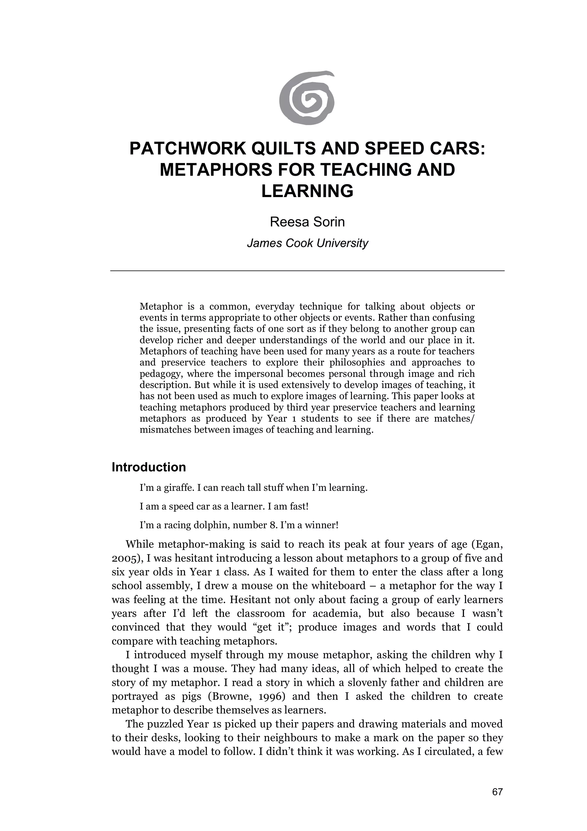 67
PATCHWORK QUILTS AND SPEED CARS:
METAPHORS FOR TEACHING AND
LEARNING
Reesa Sorin
James Cook University
Metaphor is a common, everyday technique for talking about objects or
events in terms appropriate to other objects or events. Rather than confusing
the issue, presenting facts of one sort as if they belong to another group can
develop richer and deeper understandings of the world and our place in it.
Metaphors of teaching have been used for many years as a route for teachers
and preservice teachers to explore their philosophies and approaches to
pedagogy, where the impersonal becomes personal through image and rich
description. But while it is used extensively to develop images of teaching, it
has not been used as much to explore images of learning. This paper looks at
teaching metaphors produced by third year preservice teachers and learning
metaphors as produced by Year 1 students to see if there are matches/
mismatches between images of teaching and learning.
Introduction
I’m a giraffe. I can reach tall stuff when I’m learning.
I am a speed car as a learner. I am fast!
I’m a racing dolphin, number 8. I’m a winner!
While metaphor-making is said to reach its peak at four years of age (Egan,
2005), I was hesitant introducing a lesson about metaphors to a group of five and
six year olds in Year 1 class. As I waited for them to enter the class after a long
school assembly, I drew a mouse on the whiteboard – a metaphor for the way I
was feeling at the time. Hesitant not only about facing a group of early learners
years after I’d left the classroom for academia, but also because I wasn’t
convinced that they would “get it”; produce images and words that I could
compare with teaching metaphors.
I introduced myself through my mouse metaphor, asking the children why I
thought I was a mouse. They had many ideas, all of which helped to create the
story of my metaphor. I read a story in which a slovenly father and children are
portrayed as pigs (Browne, 1996) and then I asked the children to create
metaphor to describe themselves as learners.
The puzzled Year 1s picked up their papers and drawing materials and moved
to their desks, looking to their neighbours to make a mark on the paper so they
would have a model to follow. I didn’t think it was working. As I circulated, a few
 