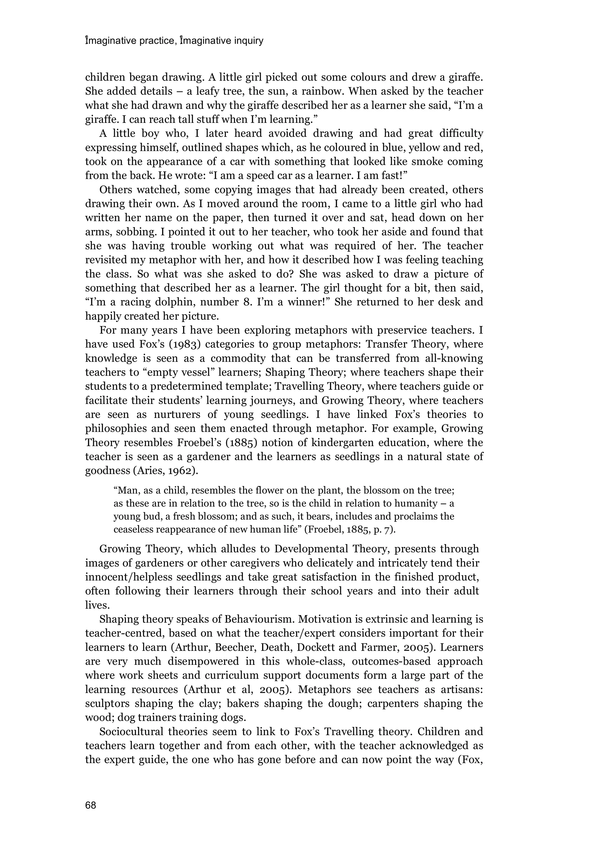 imaginative practice, imaginative inquiry
68
children began drawing. A little girl picked out some colours and drew a giraffe.
She added details – a leafy tree, the sun, a rainbow. When asked by the teacher
what she had drawn and why the giraffe described her as a learner she said, “I’m a
giraffe. I can reach tall stuff when I’m learning.”
A little boy who, I later heard avoided drawing and had great difficulty
expressing himself, outlined shapes which, as he coloured in blue, yellow and red,
took on the appearance of a car with something that looked like smoke coming
from the back. He wrote: “I am a speed car as a learner. I am fast!”
Others watched, some copying images that had already been created, others
drawing their own. As I moved around the room, I came to a little girl who had
written her name on the paper, then turned it over and sat, head down on her
arms, sobbing. I pointed it out to her teacher, who took her aside and found that
she was having trouble working out what was required of her. The teacher
revisited my metaphor with her, and how it described how I was feeling teaching
the class. So what was she asked to do? She was asked to draw a picture of
something that described her as a learner. The girl thought for a bit, then said,
“I’m a racing dolphin, number 8. I’m a winner!” She returned to her desk and
happily created her picture.
For many years I have been exploring metaphors with preservice teachers. I
have used Fox’s (1983) categories to group metaphors: Transfer Theory, where
knowledge is seen as a commodity that can be transferred from all-knowing
teachers to “empty vessel” learners; Shaping Theory; where teachers shape their
students to a predetermined template; Travelling Theory, where teachers guide or
facilitate their students’ learning journeys, and Growing Theory, where teachers
are seen as nurturers of young seedlings. I have linked Fox’s theories to
philosophies and seen them enacted through metaphor. For example, Growing
Theory resembles Froebel’s (1885) notion of kindergarten education, where the
teacher is seen as a gardener and the learners as seedlings in a natural state of
goodness (Aries, 1962).
“Man, as a child, resembles the flower on the plant, the blossom on the tree;
as these are in relation to the tree, so is the child in relation to humanity – a
young bud, a fresh blossom; and as such, it bears, includes and proclaims the
ceaseless reappearance of new human life” (Froebel, 1885, p. 7).
Growing Theory, which alludes to Developmental Theory, presents through
images of gardeners or other caregivers who delicately and intricately tend their
innocent/helpless seedlings and take great satisfaction in the finished product,
often following their learners through their school years and into their adult
lives.
Shaping theory speaks of Behaviourism. Motivation is extrinsic and learning is
teacher-centred, based on what the teacher/expert considers important for their
learners to learn (Arthur, Beecher, Death, Dockett and Farmer, 2005). Learners
are very much disempowered in this whole-class, outcomes-based approach
where work sheets and curriculum support documents form a large part of the
learning resources (Arthur et al, 2005). Metaphors see teachers as artisans:
sculptors shaping the clay; bakers shaping the dough; carpenters shaping the
wood; dog trainers training dogs.
Sociocultural theories seem to link to Fox’s Travelling theory. Children and
teachers learn together and from each other, with the teacher acknowledged as
the expert guide, the one who has gone before and can now point the way (Fox,
 