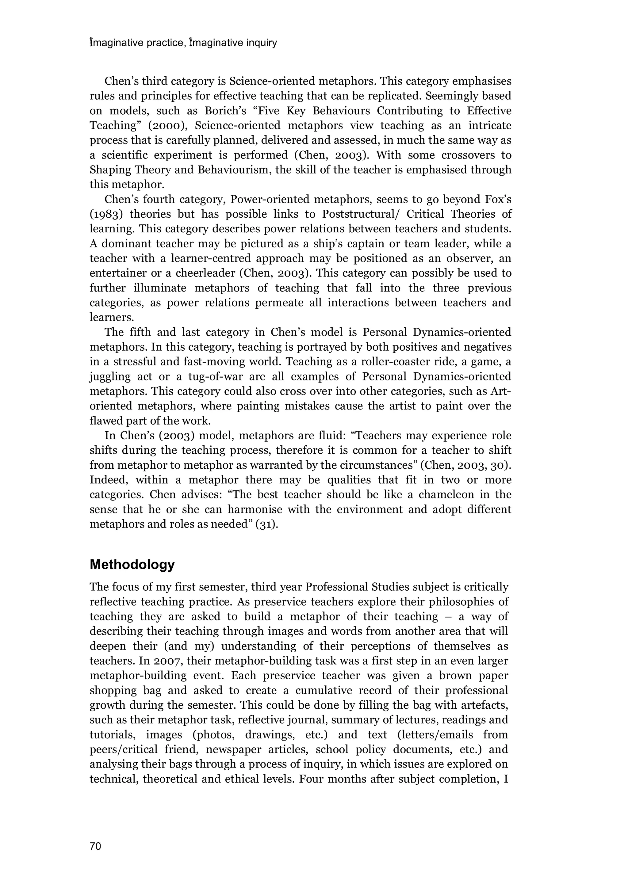 imaginative practice, imaginative inquiry
70
Chen’s third category is Science-oriented metaphors. This category emphasises
rules and principles for effective teaching that can be replicated. Seemingly based
on models, such as Borich’s “Five Key Behaviours Contributing to Effective
Teaching” (2000), Science-oriented metaphors view teaching as an intricate
process that is carefully planned, delivered and assessed, in much the same way as
a scientific experiment is performed (Chen, 2003). With some crossovers to
Shaping Theory and Behaviourism, the skill of the teacher is emphasised through
this metaphor.
Chen’s fourth category, Power-oriented metaphors, seems to go beyond Fox’s
(1983) theories but has possible links to Poststructural/ Critical Theories of
learning. This category describes power relations between teachers and students.
A dominant teacher may be pictured as a ship’s captain or team leader, while a
teacher with a learner-centred approach may be positioned as an observer, an
entertainer or a cheerleader (Chen, 2003). This category can possibly be used to
further illuminate metaphors of teaching that fall into the three previous
categories, as power relations permeate all interactions between teachers and
learners.
The fifth and last category in Chen’s model is Personal Dynamics-oriented
metaphors. In this category, teaching is portrayed by both positives and negatives
in a stressful and fast-moving world. Teaching as a roller-coaster ride, a game, a
juggling act or a tug-of-war are all examples of Personal Dynamics-oriented
metaphors. This category could also cross over into other categories, such as Art-
oriented metaphors, where painting mistakes cause the artist to paint over the
flawed part of the work.
In Chen’s (2003) model, metaphors are fluid: “Teachers may experience role
shifts during the teaching process, therefore it is common for a teacher to shift
from metaphor to metaphor as warranted by the circumstances” (Chen, 2003, 30).
Indeed, within a metaphor there may be qualities that fit in two or more
categories. Chen advises: “The best teacher should be like a chameleon in the
sense that he or she can harmonise with the environment and adopt different
metaphors and roles as needed” (31).
Methodology
The focus of my first semester, third year Professional Studies subject is critically
reflective teaching practice. As preservice teachers explore their philosophies of
teaching they are asked to build a metaphor of their teaching – a way of
describing their teaching through images and words from another area that will
deepen their (and my) understanding of their perceptions of themselves as
teachers. In 2007, their metaphor-building task was a first step in an even larger
metaphor-building event. Each preservice teacher was given a brown paper
shopping bag and asked to create a cumulative record of their professional
growth during the semester. This could be done by filling the bag with artefacts,
such as their metaphor task, reflective journal, summary of lectures, readings and
tutorials, images (photos, drawings, etc.) and text (letters/emails from
peers/critical friend, newspaper articles, school policy documents, etc.) and
analysing their bags through a process of inquiry, in which issues are explored on
technical, theoretical and ethical levels. Four months after subject completion, I
 