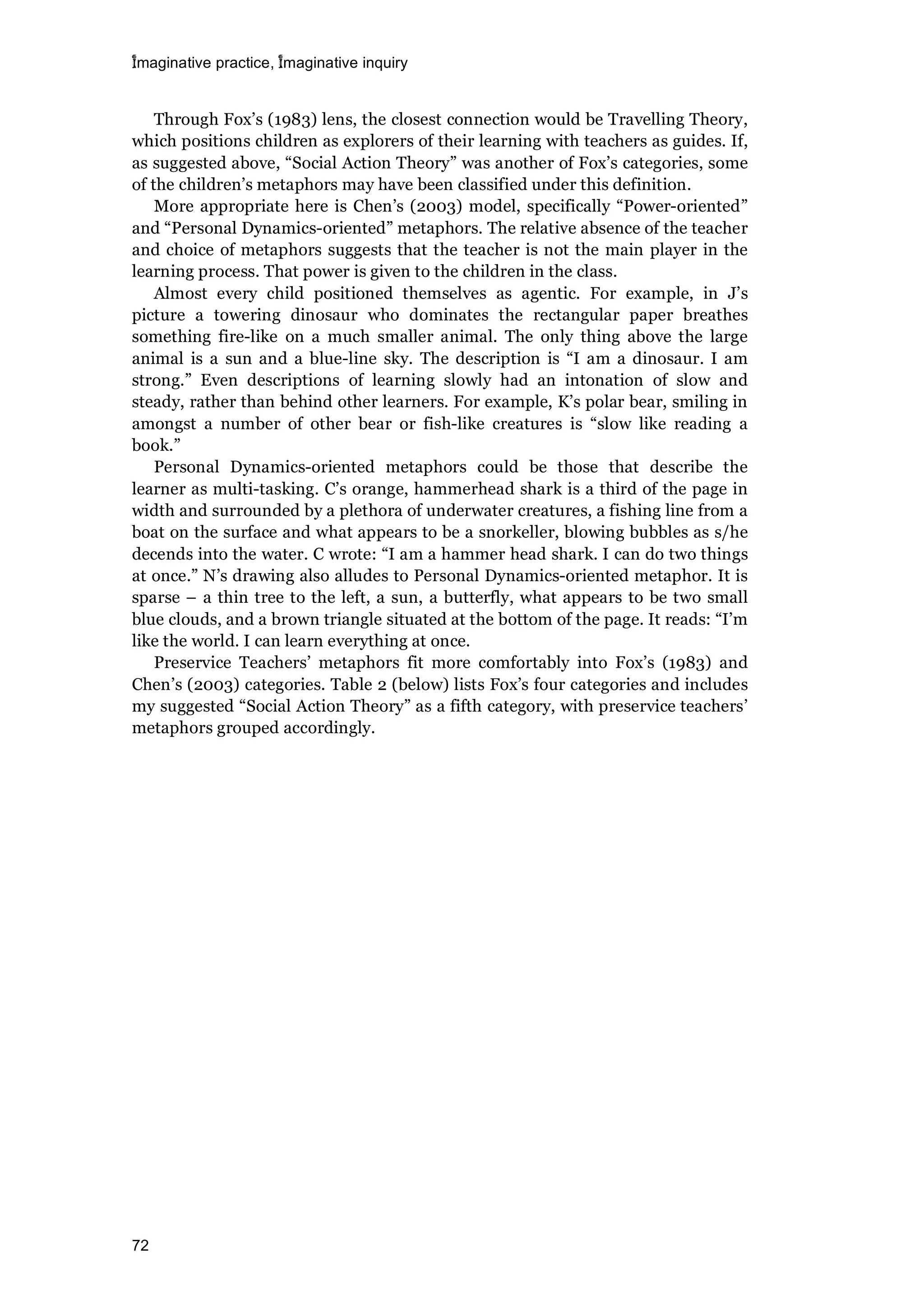 imaginative practice, imaginative inquiry
72
Through Fox’s (1983) lens, the closest connection would be Travelling Theory,
which positions children as explorers of their learning with teachers as guides. If,
as suggested above, “Social Action Theory” was another of Fox’s categories, some
of the children’s metaphors may have been classified under this definition.
More appropriate here is Chen’s (2003) model, specifically “Power-oriented”
and “Personal Dynamics-oriented” metaphors. The relative absence of the teacher
and choice of metaphors suggests that the teacher is not the main player in the
learning process. That power is given to the children in the class.
Almost every child positioned themselves as agentic. For example, in J’s
picture a towering dinosaur who dominates the rectangular paper breathes
something fire-like on a much smaller animal. The only thing above the large
animal is a sun and a blue-line sky. The description is “I am a dinosaur. I am
strong.” Even descriptions of learning slowly had an intonation of slow and
steady, rather than behind other learners. For example, K’s polar bear, smiling in
amongst a number of other bear or fish-like creatures is “slow like reading a
book.”
Personal Dynamics-oriented metaphors could be those that describe the
learner as multi-tasking. C’s orange, hammerhead shark is a third of the page in
width and surrounded by a plethora of underwater creatures, a fishing line from a
boat on the surface and what appears to be a snorkeller, blowing bubbles as s/he
decends into the water. C wrote: “I am a hammer head shark. I can do two things
at once.” N’s drawing also alludes to Personal Dynamics-oriented metaphor. It is
sparse – a thin tree to the left, a sun, a butterfly, what appears to be two small
blue clouds, and a brown triangle situated at the bottom of the page. It reads: “I’m
like the world. I can learn everything at once.
Preservice Teachers’ metaphors fit more comfortably into Fox’s (1983) and
Chen’s (2003) categories. Table 2 (below) lists Fox’s four categories and includes
my suggested “Social Action Theory” as a fifth category, with preservice teachers’
metaphors grouped accordingly.
 