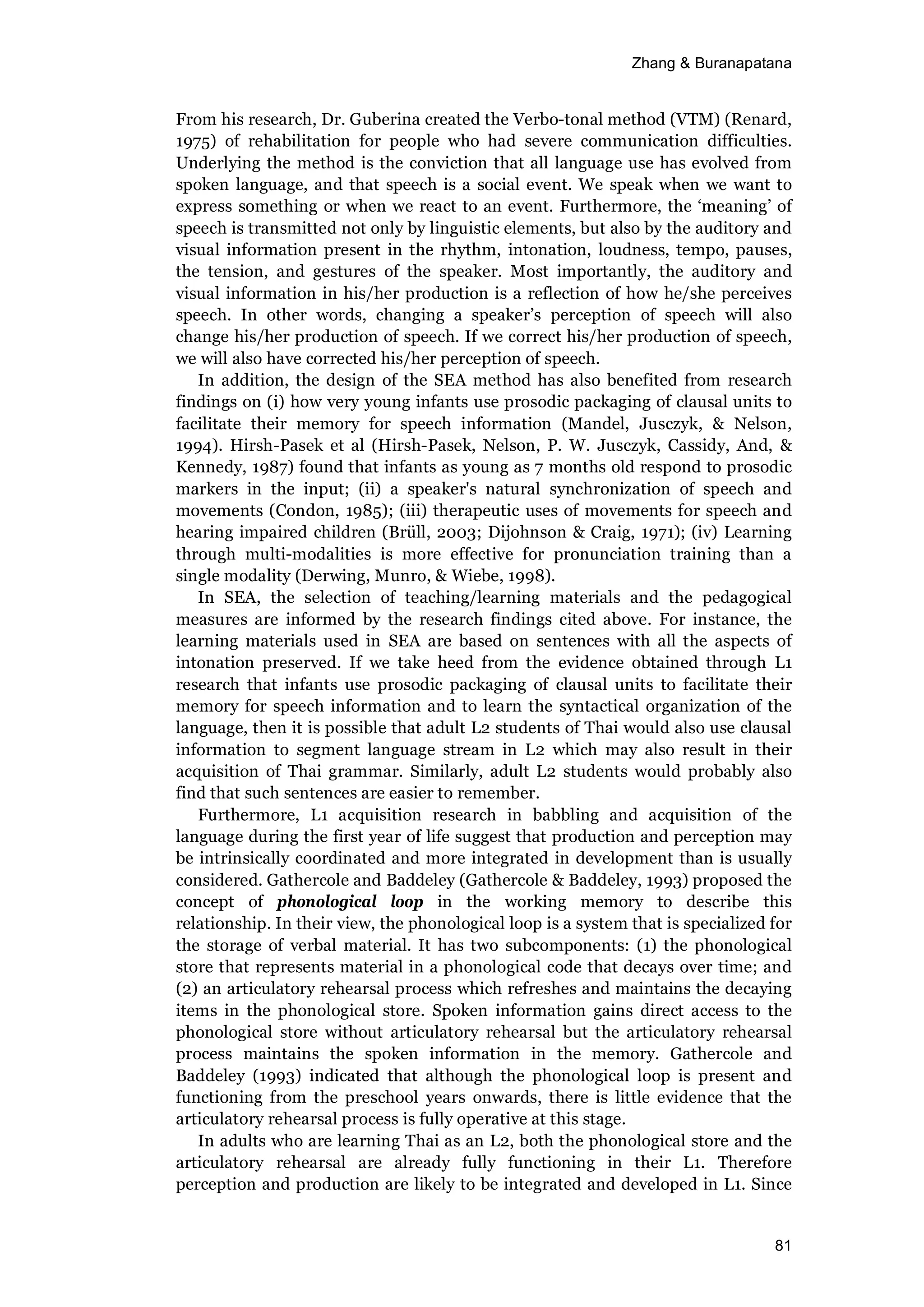 Zhang & Buranapatana
81
From his research, Dr. Guberina created the Verbo-tonal method (VTM) (Renard,
1975) of rehabilitation for people who had severe communication difficulties.
Underlying the method is the conviction that all language use has evolved from
spoken language, and that speech is a social event. We speak when we want to
express something or when we react to an event. Furthermore, the ‘meaning’ of
speech is transmitted not only by linguistic elements, but also by the auditory and
visual information present in the rhythm, intonation, loudness, tempo, pauses,
the tension, and gestures of the speaker. Most importantly, the auditory and
visual information in his/her production is a reflection of how he/she perceives
speech. In other words, changing a speaker’s perception of speech will also
change his/her production of speech. If we correct his/her production of speech,
we will also have corrected his/her perception of speech.
In addition, the design of the SEA method has also benefited from research
findings on (i) how very young infants use prosodic packaging of clausal units to
facilitate their memory for speech information (Mandel, Jusczyk, & Nelson,
1994). Hirsh-Pasek et al (Hirsh-Pasek, Nelson, P. W. Jusczyk, Cassidy, And, &
Kennedy, 1987) found that infants as young as 7 months old respond to prosodic
markers in the input; (ii) a speaker's natural synchronization of speech and
movements (Condon, 1985); (iii) therapeutic uses of movements for speech and
hearing impaired children (Brüll, 2003; Dijohnson & Craig, 1971); (iv) Learning
through multi-modalities is more effective for pronunciation training than a
single modality (Derwing, Munro, & Wiebe, 1998).
In SEA, the selection of teaching/learning materials and the pedagogical
measures are informed by the research findings cited above. For instance, the
learning materials used in SEA are based on sentences with all the aspects of
intonation preserved. If we take heed from the evidence obtained through L1
research that infants use prosodic packaging of clausal units to facilitate their
memory for speech information and to learn the syntactical organization of the
language, then it is possible that adult L2 students of Thai would also use clausal
information to segment language stream in L2 which may also result in their
acquisition of Thai grammar. Similarly, adult L2 students would probably also
find that such sentences are easier to remember.
Furthermore, L1 acquisition research in babbling and acquisition of the
language during the first year of life suggest that production and perception may
be intrinsically coordinated and more integrated in development than is usually
considered. Gathercole and Baddeley (Gathercole & Baddeley, 1993) proposed the
concept of phonological loop in the working memory to describe this
relationship. In their view, the phonological loop is a system that is specialized for
the storage of verbal material. It has two subcomponents: (1) the phonological
store that represents material in a phonological code that decays over time; and
(2) an articulatory rehearsal process which refreshes and maintains the decaying
items in the phonological store. Spoken information gains direct access to the
phonological store without articulatory rehearsal but the articulatory rehearsal
process maintains the spoken information in the memory. Gathercole and
Baddeley (1993) indicated that although the phonological loop is present and
functioning from the preschool years onwards, there is little evidence that the
articulatory rehearsal process is fully operative at this stage.
In adults who are learning Thai as an L2, both the phonological store and the
articulatory rehearsal are already fully functioning in their L1. Therefore
perception and production are likely to be integrated and developed in L1. Since
 