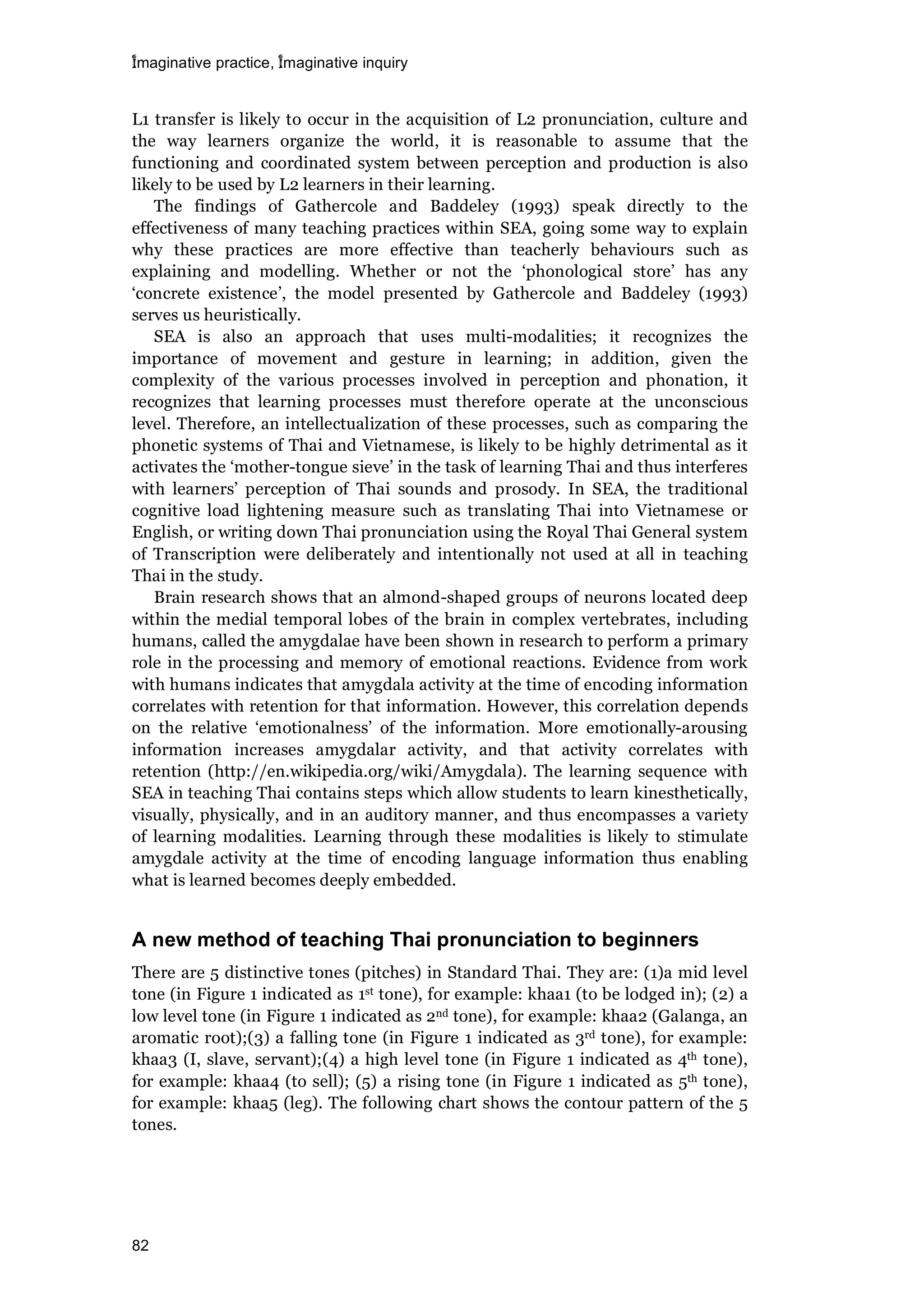imaginative practice, imaginative inquiry
82
L1 transfer is likely to occur in the acquisition of L2 pronunciation, culture and
the way learners organize the world, it is reasonable to assume that the
functioning and coordinated system between perception and production is also
likely to be used by L2 learners in their learning.
The findings of Gathercole and Baddeley (1993) speak directly to the
effectiveness of many teaching practices within SEA, going some way to explain
why these practices are more effective than teacherly behaviours such as
explaining and modelling. Whether or not the ‘phonological store’ has any
‘concrete existence’, the model presented by Gathercole and Baddeley (1993)
serves us heuristically.
SEA is also an approach that uses multi-modalities; it recognizes the
importance of movement and gesture in learning; in addition, given the
complexity of the various processes involved in perception and phonation, it
recognizes that learning processes must therefore operate at the unconscious
level. Therefore, an intellectualization of these processes, such as comparing the
phonetic systems of Thai and Vietnamese, is likely to be highly detrimental as it
activates the ‘mother-tongue sieve’ in the task of learning Thai and thus interferes
with learners’ perception of Thai sounds and prosody. In SEA, the traditional
cognitive load lightening measure such as translating Thai into Vietnamese or
English, or writing down Thai pronunciation using the Royal Thai General system
of Transcription were deliberately and intentionally not used at all in teaching
Thai in the study.
Brain research shows that an almond-shaped groups of neurons located deep
within the medial temporal lobes of the brain in complex vertebrates, including
humans, called the amygdalae have been shown in research to perform a primary
role in the processing and memory of emotional reactions. Evidence from work
with humans indicates that amygdala activity at the time of encoding information
correlates with retention for that information. However, this correlation depends
on the relative ‘emotionalness’ of the information. More emotionally-arousing
information increases amygdalar activity, and that activity correlates with
retention (http://en.wikipedia.org/wiki/Amygdala). The learning sequence with
SEA in teaching Thai contains steps which allow students to learn kinesthetically,
visually, physically, and in an auditory manner, and thus encompasses a variety
of learning modalities. Learning through these modalities is likely to stimulate
amygdale activity at the time of encoding language information thus enabling
what is learned becomes deeply embedded.
A new method of teaching Thai pronunciation to beginners
There are 5 distinctive tones (pitches) in Standard Thai. They are: (1)a mid level
tone (in Figure 1 indicated as 1st tone), for example: khaa1 (to be lodged in); (2) a
low level tone (in Figure 1 indicated as 2nd tone), for example: khaa2 (Galanga, an
aromatic root);(3) a falling tone (in Figure 1 indicated as 3rd tone), for example:
khaa3 (I, slave, servant);(4) a high level tone (in Figure 1 indicated as 4th tone),
for example: khaa4 (to sell); (5) a rising tone (in Figure 1 indicated as 5th tone),
for example: khaa5 (leg). The following chart shows the contour pattern of the 5
tones.
 