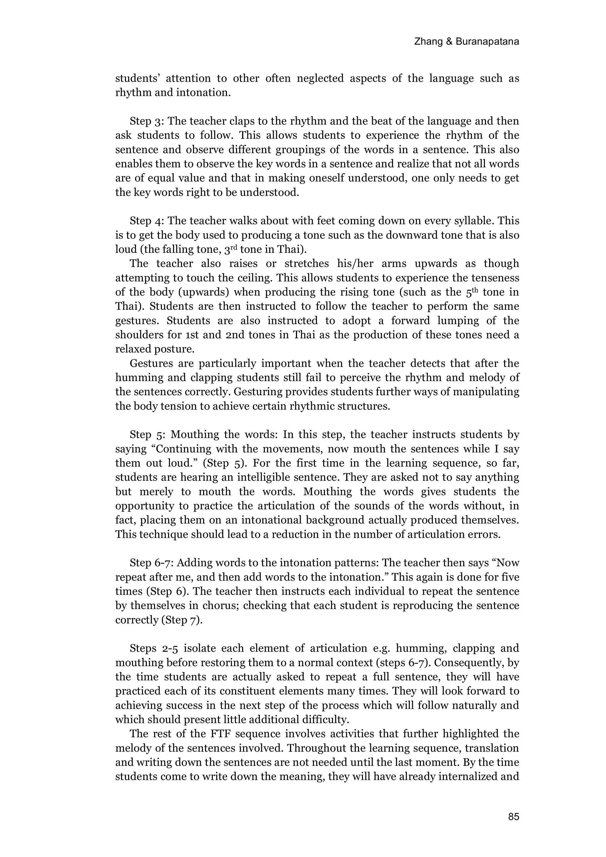 Zhang & Buranapatana
85
students’ attention to other often neglected aspects of the language such as
rhythm and intonation.
Step 3: The teacher claps to the rhythm and the beat of the language and then
ask students to follow. This allows students to experience the rhythm of the
sentence and observe different groupings of the words in a sentence. This also
enables them to observe the key words in a sentence and realize that not all words
are of equal value and that in making oneself understood, one only needs to get
the key words right to be understood.
Step 4: The teacher walks about with feet coming down on every syllable. This
is to get the body used to producing a tone such as the downward tone that is also
loud (the falling tone, 3rd tone in Thai).
The teacher also raises or stretches his/her arms upwards as though
attempting to touch the ceiling. This allows students to experience the tenseness
of the body (upwards) when producing the rising tone (such as the 5th tone in
Thai). Students are then instructed to follow the teacher to perform the same
gestures. Students are also instructed to adopt a forward lumping of the
shoulders for 1st and 2nd tones in Thai as the production of these tones need a
relaxed posture.
Gestures are particularly important when the teacher detects that after the
humming and clapping students still fail to perceive the rhythm and melody of
the sentences correctly. Gesturing provides students further ways of manipulating
the body tension to achieve certain rhythmic structures.
Step 5: Mouthing the words: In this step, the teacher instructs students by
saying “Continuing with the movements, now mouth the sentences while I say
them out loud.” (Step 5). For the first time in the learning sequence, so far,
students are hearing an intelligible sentence. They are asked not to say anything
but merely to mouth the words. Mouthing the words gives students the
opportunity to practice the articulation of the sounds of the words without, in
fact, placing them on an intonational background actually produced themselves.
This technique should lead to a reduction in the number of articulation errors.
Step 6-7: Adding words to the intonation patterns: The teacher then says “Now
repeat after me, and then add words to the intonation.” This again is done for five
times (Step 6). The teacher then instructs each individual to repeat the sentence
by themselves in chorus; checking that each student is reproducing the sentence
correctly (Step 7).
Steps 2-5 isolate each element of articulation e.g. humming, clapping and
mouthing before restoring them to a normal context (steps 6-7). Consequently, by
the time students are actually asked to repeat a full sentence, they will have
practiced each of its constituent elements many times. They will look forward to
achieving success in the next step of the process which will follow naturally and
which should present little additional difficulty.
The rest of the FTF sequence involves activities that further highlighted the
melody of the sentences involved. Throughout the learning sequence, translation
and writing down the sentences are not needed until the last moment. By the time
students come to write down the meaning, they will have already internalized and
 