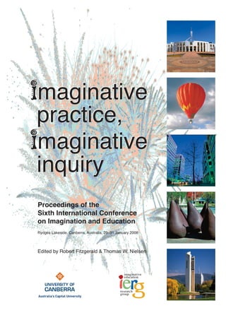 imaginative
practice,
imaginative
inquiry
imaginative
practice,
imaginative
inquiry
Proceedings of the
Sixth International Conference
on Imagination and Education
Rydges Lakeside, Canberra, Australia, 29–31 January 2008
Edited by Robert Fitzgerald & Thomas W. Nielsen
 