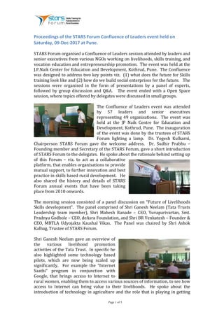 Page 1 of 5	
Proceedings	of	the	STARS	Forum	Confluence	of	Leaders	event	held	on	
Saturday,	09-Dec-2017	at	Pune.	
	
STARS	Forum	organised	a	Confluence	of	Leaders	session	attended	by	leaders	and	
senior	executives	from	various	NGOs	working	on	livelihoods,	skills	training,	and	
vocation	education	and	entrepreneurship	promotion.		The	event	was	held	at	the	
J.P.Naik	Center	for	Education	and	Development,	Kothrud,	Pune.		The	Confluence	
was	designed	to	address	two	key	points	viz.		(1)	what	does	the	future	for	Skills	
training	look	like	and	(2)	how	do	we	build	social	enterprises	for	the	future.			The	
sessions	 were	 organised	 in	 the	 form	 of	 presentations	 by	 a	 panel	 of	 experts,	
followed	 by	 group	 discussion	 and	 Q&A.	 	 	 The	 event	 ended	 with	 a	 Open	 Space	
session,	where	topics	offered	by	delegates	were	discussed	in	small	groups.	
	
The	Confluence	of	Leaders	event	was	attended	
by	 57	 leaders	 and	 senior	 executives	
representing	 49	 organisations.	 	 The	 event	 was	
held	 at	 the	 JP	 Naik	 Centre	 for	 Education	 and	
Development,	Kothrud,	Pune.		The	inauguration	
of	the	event	was	done	by	the	trustees	of	STARS	
Forum	 lighting	 a	 lamp.	 	 Dr.	 Yogesh	 Kulkarni,	
Chairperson	 STARS	 Forum	 gave	 the	 welcome	 address.	 	 Dr.	 Sudhir	 Prabhu	 –	
Founding	member	and	Secretary	of	the	STARS	Forum,	gave	a	short	introduction	
of	STARS	Forum	to	the	delegates.		He	spoke	about	the	rationale	behind	setting	up	
of	 this	 Forum	 –	 viz.	 to	 act	 as	 a	 collaborative	
platform,	that	enables	organisations	to	provide	
mutual	support,	to	further	innovation	and	best	
practice	in	skills	based	rural	development.			He	
also	 shared	 the	 history	 and	 details	 of	 STARS	
Forum	 annual	 events	 that	 have	 been	 taking	
place	from	2010	onwards.	
	
The	morning	session	consisted	of	a	panel	discussion	on	“Future	of	Livelihoods	
Skills	development”.		The	panel	comprised	of	Shri	Ganesh	Neelam	(Tata	Trusts	
Leadership	 team	 member),	 Shri	 Mahesh	 Ranade	 –	 CEO,	 Yuvaparivartan,	 Smt.	
Pradnya	Godbole	–	CEO,	deAsra	Foundation,	and	Shri	BR	Venkatesh	–	Founder	&	
CEO,	 MBTLA	 Udyojakta	 Kaushal	 Vikas.	 	 The	 Panel	 was	 chaired	 by	 Shri	 Ashok	
Kalbag,	Trustee	of	STARS	Forum.					
	
Shri	Ganesh	Neelam	gave	an	overview	of	
the	 various	 livelihood	 promotion	
activities	of	the	Tata	Trust.		In	specific	he	
also	 highlighted	 some	 technology	 based	
pilots,	 which	 are	 now	 being	 scaled	 up	
significantly.	 	 For	 example	 the	 “Internet	
Saathi”	 program	 in	 conjunction	 with	
Google,	 that	 brings	 access	 to	 Internet	 to	
rural	women,	enabling	them	to	access	various	sources	of	information,	to	see	how	
access	 to	 Internet	 can	 bring	 value	 to	 their	 livelihoods.	 	 He	 spoke	 about	 the	
introduction	of	technology	in	agriculture	and	the	role	that	is	playing	in	getting	
 