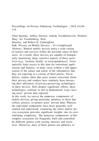 Proceedings on Privacy Enhancing Technologies ; 2016 (3):96–
116
Chad Spensky, Jeffrey Stewart, Arkady Yerukhimovich, Richard
Shay, Ari Trachtenberg, Rick
Housley, and Robert K. Cunningham
SoK: Privacy on Mobile Devices – It’s Complicated
Abstract: Modern mobile devices place a wide variety
of sensors and services within the personal space of their
users. As a result, these devices are capable of transpar -
ently monitoring many sensitive aspects of these users’
lives (e.g., location, health, or correspondences). Users
typically trade access to this data for convenient appli -
cations and features, in many cases without a full appre-
ciation of the nature and extent of the information that
they are exposing to a variety of third parties. Never-
theless, studies show that users remain concerned about
their privacy and vendors have similarly been increas-
ing their utilization of privacy-preserving technologies
in these devices. Still, despite significant efforts, these
technologies continue to fail in fundamental ways, leav-
ing users’ private data exposed.
In this work, we survey the numerous components of
mobile devices, giving particular attention to those that
collect, process, or protect users’ private data. Whereas
the individual components have been generally well
studied and understood, examining the entire mobile de-
vice ecosystem provides significant insights into its over -
whelming complexity. The numerous components of this
complex ecosystem are frequently built and controlled
by different parties with varying interests and incen-
tives. Moreover, most of these parties are unknown to
 