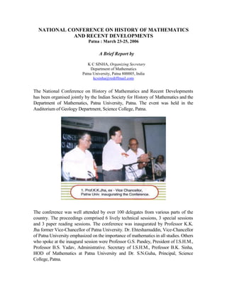 NATIONAL CONFERENCE ON HISTORY OF MATHEMATICS
             AND RECENT DEVELOPMENTS
                             Patna : March 23-25, 2006

                                   A Brief Report by

                             K C SINHA, Organizing Secretary
                              Department of Mathematics
                          Patna University, Patna 800005, India
                                kcsinha@rediffmail.com


The National Conference on History of Mathematics and Recent Developments
has been organised jointly by the Indian Society for History of Mathematics and the
Department of Mathematics, Patna University, Patna. The event was held in the
Auditorium of Geology Department, Science College, Patna.




The conference was well attended by over 100 delegates from various parts of the
country. The proceedings comprised 6 lively technical sessions, 3 special sessions
and 3 paper reading sessions. The conference was inaugurated by Professor K.K.
Jha former Vice-Chancellor of Patna University. Dr. Ehteshamuddin, Vice-Chancellor
of Patna University emphasized on the importance of mathematics in all studies. Others
who spoke at the inaugural session were Professor G.S. Pandey, President of I.S.H.M.,
Professor B.S. Yadav, Administrative. Secretary of I.S.H.M., Professor B.K. Sinha,
HOD of Mathematics at Patna University and Dr. S.N.Guha, Principal, Science
College, Patna.
 