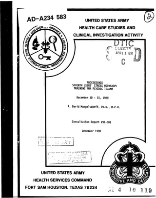 AD-A234 583 UNITED STATES ARMY 
E A HEALTH CARE STUDIES AND 
* CLINICAL INVESTIGATION ACTIVITY 
APR 1119 
PROCEEDINGS 
SEVENTH USERS' STRESS WORKSHOP: 
TRAINING FOR PSYCHIC TRAUMA 
December 10 - 15, 1989 
A. David Mangelsdorff, Ph.D., M.P.H. 
Consultation Report #91-001 
December 1990 
-------------- 
UNITED STATES ARMY 
FHOORSSA T O, TXAS7824 _ , i. 
 