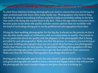 To click those fabulous looking photographs you need to ensure that you are hiring the
right professionals who know their trade inside out. Photographers who tend to brag
that they do almost everything without anybody’s help are probably sailing in the boat
that used to be doing the rounds back in the 80's. This is the age where consumers have
become quite aware about the quality and the various options that are available with
the kind of technology being put to use by professional photographers these days.

Hiring the best wedding photographer for the big day is always on the priority as this is
one day that needs ample of celebration with no compromise on quality. One needs to
be very particular about the quality and the elegance of the photographs that is being
provided by your photographer. Make sure that the person or company you are hiring to
click your wedding photographs does not run a print shop but has a true photography
studio that churns out the best quality. As specialist wedding photographers will hire
specialist photography print laboratories to get the best results for their customers.
Make sure that the Wedding Photographer does things that are 100%.

Having great photography gear is not the only answer to great photographs. For elegant
and great photographs one needs to have a relaxed and happy subject that will provide
the photograph the much needed elegance and glow that one is looking for.
 