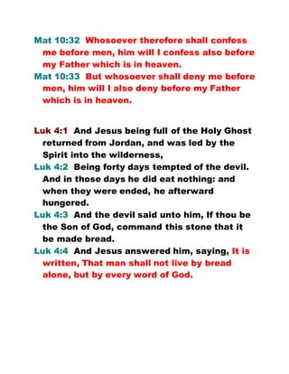 Mat 10:32 Whosoever therefore shall confess
me before men, him will I confess also before
my Father which is in heaven.
Mat 10:33 But whosoever shall deny me before
men, him will I also deny before my Father
which is in heaven.
Luk 4:1 And Jesus being full of the Holy Ghost
returned from Jordan, and was led by the
Spirit into the wilderness,
Luk 4:2 Being forty days tempted of the devil.
And in those days he did eat nothing: and
when they were ended, he afterward
hungered.
Luk 4:3 And the devil said unto him, If thou be
the Son of God, command this stone that it
be made bread.
Luk 4:4 And Jesus answered him, saying, It is
written, That man shall not live by bread
alone, but by every word of God.
 