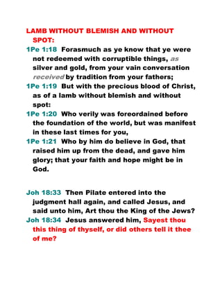 LAMB WITHOUT BLEMISH AND WITHOUT
SPOT:
1Pe 1:18 Forasmuch as ye know that ye were
not redeemed with corruptible things, as
silver and gold, from your vain conversation
received by tradition from your fathers;
1Pe 1:19 But with the precious blood of Christ,
as of a lamb without blemish and without
spot:
1Pe 1:20 Who verily was foreordained before
the foundation of the world, but was manifest
in these last times for you,
1Pe 1:21 Who by him do believe in God, that
raised him up from the dead, and gave him
glory; that your faith and hope might be in
God.
Joh 18:33 Then Pilate entered into the
judgment hall again, and called Jesus, and
said unto him, Art thou the King of the Jews?
Joh 18:34 Jesus answered him, Sayest thou
this thing of thyself, or did others tell it thee
of me?
 