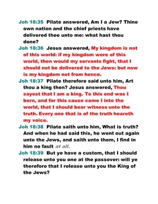 Joh 18:35 Pilate answered, Am I a Jew? Thine
own nation and the chief priests have
delivered thee unto me: what hast thou
done?
Joh 18:36 Jesus answered, My kingdom is not
of this world: if my kingdom were of this
world, then would my servants fight, that I
should not be delivered to the Jews: but now
is my kingdom not from hence.
Joh 18:37 Pilate therefore said unto him, Art
thou a king then? Jesus answered, Thou
sayest that I am a king. To this end was I
born, and for this cause came I into the
world, that I should bear witness unto the
truth. Every one that is of the truth heareth
my voice.
Joh 18:38 Pilate saith unto him, What is truth?
And when he had said this, he went out again
unto the Jews, and saith unto them, I find in
him no fault at all.
Joh 18:39 But ye have a custom, that I should
release unto you one at the passover: will ye
therefore that I release unto you the King of
the Jews?
 
