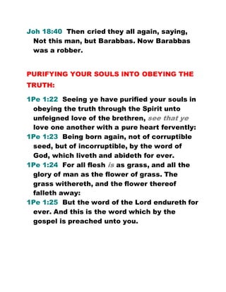 Joh 18:40 Then cried they all again, saying,
Not this man, but Barabbas. Now Barabbas
was a robber.
PURIFYING YOUR SOULS INTO OBEYING THE
TRUTH:
1Pe 1:22 Seeing ye have purified your souls in
obeying the truth through the Spirit unto
unfeigned love of the brethren, see that ye
love one another with a pure heart fervently:
1Pe 1:23 Being born again, not of corruptible
seed, but of incorruptible, by the word of
God, which liveth and abideth for ever.
1Pe 1:24 For all flesh is as grass, and all the
glory of man as the flower of grass. The
grass withereth, and the flower thereof
falleth away:
1Pe 1:25 But the word of the Lord endureth for
ever. And this is the word which by the
gospel is preached unto you.
 