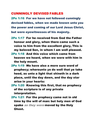 CUNNINGLY DEVISED FABLES
2Pe 1:16 For we have not followed cunningly
devised fables, when we made known unto you
the power and coming of our Lord Jesus Christ,
but were eyewitnesses of his majesty.
2Pe 1:17 For he received from God the Father
honour and glory, when there came such a
voice to him from the excellent glory, This is
my beloved Son, in whom I am well pleased.
2Pe 1:18 And this voice which came from
heaven we heard, when we were with him in
the holy mount.
2Pe 1:19 We have also a more sure word of
prophecy; whereunto ye do well that ye take
heed, as unto a light that shineth in a dark
place, until the day dawn, and the day star
arise in your hearts:
2Pe 1:20 Knowing this first, that no prophecy
of the scripture is of any private
interpretation.
2Pe 1:21 For the prophecy came not in old
time by the will of man: but holy men of God
spake as they were moved by the Holy
Ghost.
 