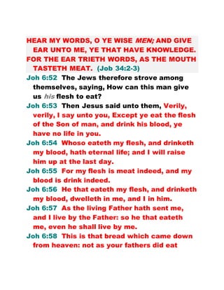 HEAR MY WORDS, O YE WISE MEN; AND GIVE
EAR UNTO ME, YE THAT HAVE KNOWLEDGE.
FOR THE EAR TRIETH WORDS, AS THE MOUTH
TASTETH MEAT. (Job 34:2-3)
Joh 6:52 The Jews therefore strove among
themselves, saying, How can this man give
us his flesh to eat?
Joh 6:53 Then Jesus said unto them, Verily,
verily, I say unto you, Except ye eat the flesh
of the Son of man, and drink his blood, ye
have no life in you.
Joh 6:54 Whoso eateth my flesh, and drinketh
my blood, hath eternal life; and I will raise
him up at the last day.
Joh 6:55 For my flesh is meat indeed, and my
blood is drink indeed.
Joh 6:56 He that eateth my flesh, and drinketh
my blood, dwelleth in me, and I in him.
Joh 6:57 As the living Father hath sent me,
and I live by the Father: so he that eateth
me, even he shall live by me.
Joh 6:58 This is that bread which came down
from heaven: not as your fathers did eat
 