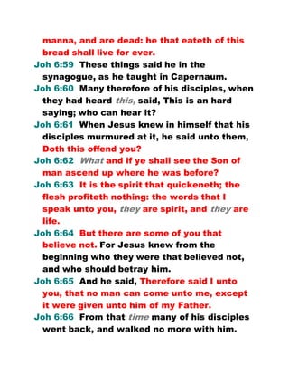 manna, and are dead: he that eateth of this
bread shall live for ever.
Joh 6:59 These things said he in the
synagogue, as he taught in Capernaum.
Joh 6:60 Many therefore of his disciples, when
they had heard this, said, This is an hard
saying; who can hear it?
Joh 6:61 When Jesus knew in himself that his
disciples murmured at it, he said unto them,
Doth this offend you?
Joh 6:62 What and if ye shall see the Son of
man ascend up where he was before?
Joh 6:63 It is the spirit that quickeneth; the
flesh profiteth nothing: the words that I
speak unto you, they are spirit, and they are
life.
Joh 6:64 But there are some of you that
believe not. For Jesus knew from the
beginning who they were that believed not,
and who should betray him.
Joh 6:65 And he said, Therefore said I unto
you, that no man can come unto me, except
it were given unto him of my Father.
Joh 6:66 From that time many of his disciples
went back, and walked no more with him.
 