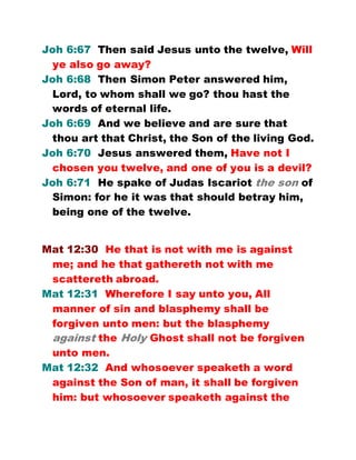 Joh 6:67 Then said Jesus unto the twelve, Will
ye also go away?
Joh 6:68 Then Simon Peter answered him,
Lord, to whom shall we go? thou hast the
words of eternal life.
Joh 6:69 And we believe and are sure that
thou art that Christ, the Son of the living God.
Joh 6:70 Jesus answered them, Have not I
chosen you twelve, and one of you is a devil?
Joh 6:71 He spake of Judas Iscariot the son of
Simon: for he it was that should betray him,
being one of the twelve.
Mat 12:30 He that is not with me is against
me; and he that gathereth not with me
scattereth abroad.
Mat 12:31 Wherefore I say unto you, All
manner of sin and blasphemy shall be
forgiven unto men: but the blasphemy
against the Holy Ghost shall not be forgiven
unto men.
Mat 12:32 And whosoever speaketh a word
against the Son of man, it shall be forgiven
him: but whosoever speaketh against the
 