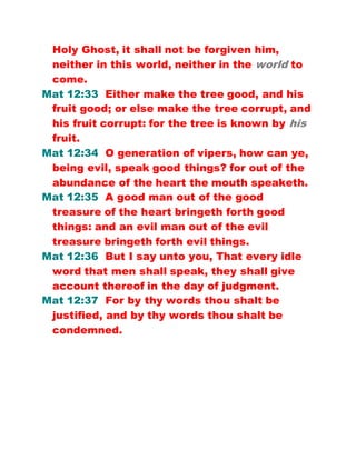 Holy Ghost, it shall not be forgiven him,
neither in this world, neither in the world to
come.
Mat 12:33 Either make the tree good, and his
fruit good; or else make the tree corrupt, and
his fruit corrupt: for the tree is known by his
fruit.
Mat 12:34 O generation of vipers, how can ye,
being evil, speak good things? for out of the
abundance of the heart the mouth speaketh.
Mat 12:35 A good man out of the good
treasure of the heart bringeth forth good
things: and an evil man out of the evil
treasure bringeth forth evil things.
Mat 12:36 But I say unto you, That every idle
word that men shall speak, they shall give
account thereof in the day of judgment.
Mat 12:37 For by thy words thou shalt be
justified, and by thy words thou shalt be
condemned.
 