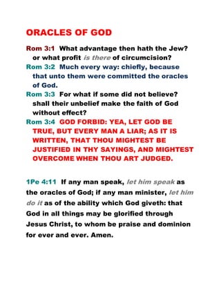 ORACLES OF GOD
Rom 3:1 What advantage then hath the Jew?
or what profit is there of circumcision?
Rom 3:2 Much every way: chiefly, because
that unto them were committed the oracles
of God.
Rom 3:3 For what if some did not believe?
shall their unbelief make the faith of God
without effect?
Rom 3:4 GOD FORBID: YEA, LET GOD BE
TRUE, BUT EVERY MAN A LIAR; AS IT IS
WRITTEN, THAT THOU MIGHTEST BE
JUSTIFIED IN THY SAYINGS, AND MIGHTEST
OVERCOME WHEN THOU ART JUDGED.
1Pe 4:11 If any man speak, let him speak as
the oracles of God; if any man minister, let him
do it as of the ability which God giveth: that
God in all things may be glorified through
Jesus Christ, to whom be praise and dominion
for ever and ever. Amen.
 