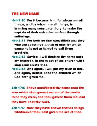 THE NEW NAME
Heb 2:10 For it became him, for whom are all
things, and by whom are all things, in
bringing many sons unto glory, to make the
captain of their salvation perfect through
sufferings.
Heb 2:11 For both he that sanctifieth and they
who are sanctified are all of one: for which
cause he is not ashamed to call them
brethren,
Heb 2:12 Saying, I will declare thy name unto
my brethren, in the midst of the church will I
sing praise unto thee.
Heb 2:13 And again, I will put my trust in him.
And again, Behold I and the children which
God hath given me.
Joh 17:6 I have manifested thy name unto the
men which thou gavest me out of the world:
thine they were, and thou gavest them me; and
they have kept thy word.
Joh 17:7 Now they have known that all things
whatsoever thou hast given me are of thee.
 