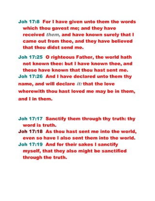 Joh 17:8 For I have given unto them the words
which thou gavest me; and they have
received them, and have known surely that I
came out from thee, and they have believed
that thou didst send me.
Joh 17:25 O righteous Father, the world hath
not known thee: but I have known thee, and
these have known that thou hast sent me.
Joh 17:26 And I have declared unto them thy
name, and will declare it: that the love
wherewith thou hast loved me may be in them,
and I in them.
Joh 17:17 Sanctify them through thy truth: thy
word is truth.
Joh 17:18 As thou hast sent me into the world,
even so have I also sent them into the world.
Joh 17:19 And for their sakes I sanctify
myself, that they also might be sanctified
through the truth.
 