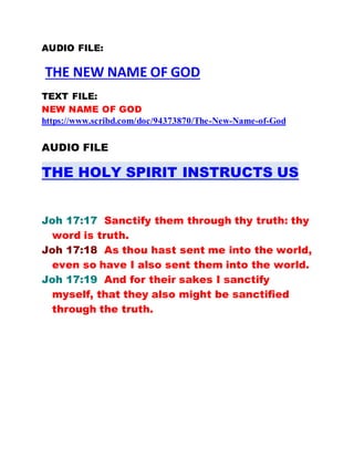 AUDIO FILE:
THE NEW NAME OF GOD
TEXT FILE:
NEW NAME OF GOD
https://www.scribd.com/doc/94373870/The-New-Name-of-God
AUDIO FILE
THE HOLY SPIRIT INSTRUCTS US
Joh 17:17 Sanctify them through thy truth: thy
word is truth.
Joh 17:18 As thou hast sent me into the world,
even so have I also sent them into the world.
Joh 17:19 And for their sakes I sanctify
myself, that they also might be sanctified
through the truth.
 