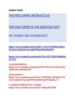 AUDIO FILES
THE HOLY SPIRIT INSTRUCTS US
THE HOLY SPIRIT IS THE GREATEST GIFT
MY WORDS ARE SACROSANCT
https://www.youtube.com/watch?v=sPwxV8GR6ss&list=
PLZAwYaEjLKU4g-3q65NSOxto0166Gg39V
https://www.youtube.com/playlist?list=PLCDD4C066D44
FCAC3
AUDIOGOSPELS:
https://www.youtube.com/playlist?list=PLZAwYaEjLKU4g-
3q65NSOxto0166Gg39V
JUDGEMENT:
https://www.youtube.com/watch?v=5ZW4qE_qh94&list=PL
ZAwYaEjLKU4g-3q65NSOxto0166Gg39V&index=5
FATHER’S BIRTH DAY AUDIO:
https://www.youtube.com/watch?v=z0jZn3EVQ4E
 