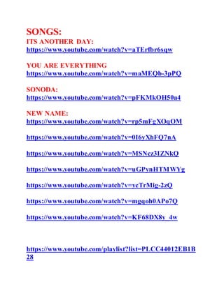 SONGS:
ITS ANOTHER DAY:
https://www.youtube.com/watch?v=aTErfbr6sqw
YOU ARE EVERYTHING
https://www.youtube.com/watch?v=maMEQb-3pPQ
SONODA:
https://www.youtube.com/watch?v=pFKMkOH50a4
NEW NAME:
https://www.youtube.com/watch?v=rp5mFgXOqOM
https://www.youtube.com/watch?v=0I6yXhFQ7nA
https://www.youtube.com/watch?v=MSNcz3IZNkQ
https://www.youtube.com/watch?v=uGPynHTMWYg
https://www.youtube.com/watch?v=ycTrMig-2zQ
https://www.youtube.com/watch?v=mgqoh0APo7Q
https://www.youtube.com/watch?v=KF68DX8y_4w
https://www.youtube.com/playlist?list=PLCC44012EB1B
28
 