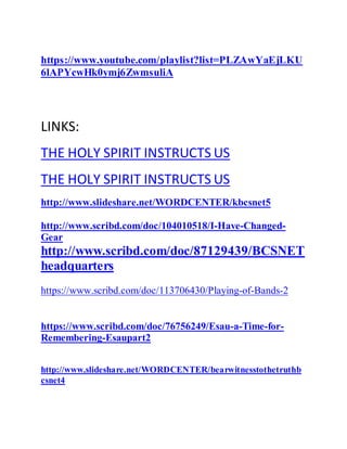 https://www.youtube.com/playlist?list=PLZAwYaEjLKU
6lAPYcwHk0ymj6ZwmsuliA
LINKS:
THE HOLY SPIRIT INSTRUCTS US
THE HOLY SPIRIT INSTRUCTS US
http://www.slideshare.net/WORDCENTER/kbcsnet5
http://www.scribd.com/doc/104010518/I-Have-Changed-
Gear
http://www.scribd.com/doc/87129439/BCSNET
headquarters
https://www.scribd.com/doc/113706430/Playing-of-Bands-2
https://www.scribd.com/doc/76756249/Esau-a-Time-for-
Remembering-Esaupart2
http://www.slideshare.net/WORDCENTER/bearwitnesstothetruthb
csnet4
 