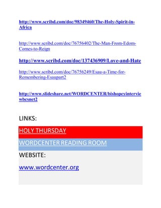 http://www.scribd.com/doc/98349460/The-Holy-Spirit-in-
Africa
http://www.scribd.com/doc/76756402/The-Man-From-Edom-
Comes-to-Reign
http://www.scribd.com/doc/137436909/Love-and-Hate
http://www.scribd.com/doc/76756249/Esau-a-Time-for-
Remembering-Esaupart2
http://www.slideshare.net/WORDCENTER/bishopeyintervie
wbcsnet2
LINKS:
HOLY THURSDAY
WORDCENTERREADING ROOM
WEBSITE:
www.wordcenter.org
 