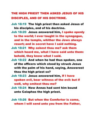 THE HIGH PRIEST THEN ASKED JESUS OF HIS
DISCIPLES, AND OF HIS DOCTRINE.
Joh 18:19 The high priest then asked Jesus of
his disciples, and of his doctrine.
Joh 18:20 Jesus answered him, I spake openly
to the world; I ever taught in the synagogue,
and in the temple, whither the Jews always
resort; and in secret have I said nothing.
Joh 18:21 Why askest thou me? ask them
which heard me, what I have said unto them:
behold, they know what I said.
Joh 18:22 And when he had thus spoken, one
of the officers which stood by struck Jesus
with the palm of his hand, saying, Answerest
thou the high priest so?
Joh 18:23 Jesus answered him, If I have
spoken evil, bear witness of the evil: but if
well, why smitest thou me?
Joh 18:24 Now Annas had sent him bound
unto Caiaphas the high priest.
Joh 15:26 But when the Comforter is come,
whom I will send unto you from the Father,
 