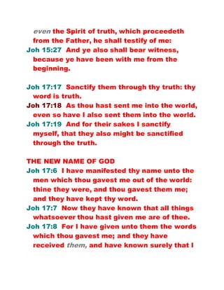 even the Spirit of truth, which proceedeth
from the Father, he shall testify of me:
Joh 15:27 And ye also shall bear witness,
because ye have been with me from the
beginning.
Joh 17:17 Sanctify them through thy truth: thy
word is truth.
Joh 17:18 As thou hast sent me into the world,
even so have I also sent them into the world.
Joh 17:19 And for their sakes I sanctify
myself, that they also might be sanctified
through the truth.
THE NEW NAME OF GOD
Joh 17:6 I have manifested thy name unto the
men which thou gavest me out of the world:
thine they were, and thou gavest them me;
and they have kept thy word.
Joh 17:7 Now they have known that all things
whatsoever thou hast given me are of thee.
Joh 17:8 For I have given unto them the words
which thou gavest me; and they have
received them, and have known surely that I
 
