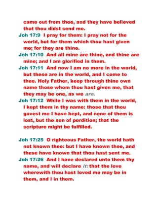 came out from thee, and they have believed
that thou didst send me.
Joh 17:9 I pray for them: I pray not for the
world, but for them which thou hast given
me; for they are thine.
Joh 17:10 And all mine are thine, and thine are
mine; and I am glorified in them.
Joh 17:11 And now I am no more in the world,
but these are in the world, and I come to
thee. Holy Father, keep through thine own
name those whom thou hast given me, that
they may be one, as we are.
Joh 17:12 While I was with them in the world,
I kept them in thy name: those that thou
gavest me I have kept, and none of them is
lost, but the son of perdition; that the
scripture might be fulfilled.
Joh 17:25 O righteous Father, the world hath
not known thee: but I have known thee, and
these have known that thou hast sent me.
Joh 17:26 And I have declared unto them thy
name, and will declare it: that the love
wherewith thou hast loved me may be in
them, and I in them.
 