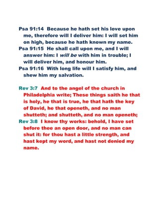 Psa 91:14 Because he hath set his love upon
me, therefore will I deliver him: I will set him
on high, because he hath known my name.
Psa 91:15 He shall call upon me, and I will
answer him: I will be with him in trouble; I
will deliver him, and honour him.
Psa 91:16 With long life will I satisfy him, and
shew him my salvation.
Rev 3:7 And to the angel of the church in
Philadelphia write; These things saith he that
is holy, he that is true, he that hath the key
of David, he that openeth, and no man
shutteth; and shutteth, and no man openeth;
Rev 3:8 I know thy works: behold, I have set
before thee an open door, and no man can
shut it: for thou hast a little strength, and
hast kept my word, and hast not denied my
name.
 