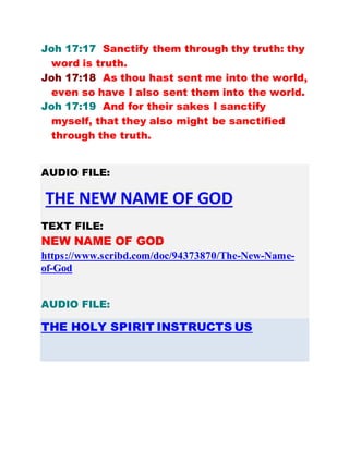 Joh 17:17 Sanctify them through thy truth: thy
word is truth.
Joh 17:18 As thou hast sent me into the world,
even so have I also sent them into the world.
Joh 17:19 And for their sakes I sanctify
myself, that they also might be sanctified
through the truth.
AUDIO FILE:
THE NEW NAME OF GOD
TEXT FILE:
NEW NAME OF GOD
https://www.scribd.com/doc/94373870/The-New-Name-
of-God
AUDIO FILE:
THE HOLY SPIRIT INSTRUCTS US
 