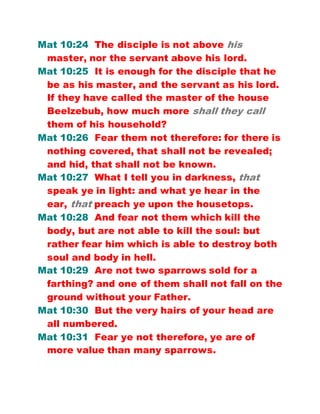 Mat 10:24 The disciple is not above his
master, nor the servant above his lord.
Mat 10:25 It is enough for the disciple that he
be as his master, and the servant as his lord.
If they have called the master of the house
Beelzebub, how much more shall they call
them of his household?
Mat 10:26 Fear them not therefore: for there is
nothing covered, that shall not be revealed;
and hid, that shall not be known.
Mat 10:27 What I tell you in darkness, that
speak ye in light: and what ye hear in the
ear, that preach ye upon the housetops.
Mat 10:28 And fear not them which kill the
body, but are not able to kill the soul: but
rather fear him which is able to destroy both
soul and body in hell.
Mat 10:29 Are not two sparrows sold for a
farthing? and one of them shall not fall on the
ground without your Father.
Mat 10:30 But the very hairs of your head are
all numbered.
Mat 10:31 Fear ye not therefore, ye are of
more value than many sparrows.
 