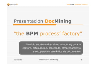 “the BPM process’ factory”




Presentación DocMining

“the BPM process’ factory”

               Servicio end-to-end en cloud computing para la
             captura, catalogación, procesado, almacenamiento
                     y recuperación semántica de documentos


Versión 01                Presentación DocMining                    1
 