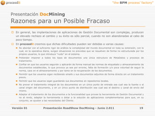 Versión 01Presentación RoadShow DocMining - Junio 2.01119Presentación DocMiningRazones para un Posible FracasoEn general, las implantaciones de aplicaciones de Gestión Documental son complejas, producen un elevado rechazo al cambio y su éxito es sólo parcial, cuando no son abandonadas al cabo de poco tiempo.En proceedit creemos que dichas dificultades pueden ser debidas a varias causas:No abordar con el suficiente rigor de análisis la complejidad del mundo documental en toda su extensión, con lo cual, en la operativa diaria, surgen situaciones no previstas que se resuelven de forma no estructurada por los propios usuarios, lo que introduce “ruido” en el sistema.Pretender imponer a todos los tipos de documentos una única estructura de MetaDatos y procesos de tratamiento. Confiar en que los usuarios seguirán y aplicarán de forma manual las normas de etiquetado y almacenamiento de documentos establecidas, lo que provoca ya sea por errores, falta de formación y/o poca voluntad de seguir la norma, caos en el almacenamiento y por tanto en la recuperación de los documentos.Permitir que los usuarios sigan recibiendo emails y sus documentos adjuntos de forma directa sin un tratamiento previo.Permitir que los usuarios sigan guardando sus documentos en repositorios locales.No prever el tratamiento integral de los documentos en un único punto de entrada sea cual sea la fuente o el canal origen del documento, y en un único punto de distribución sea cual sea el destino y canal de envío del mismo. Adaptar el tratamiento de los documentos a la funcionalidad que provee la herramienta de Gestión Documental y no al revés, adaptar la herramienta o dotar a la solución de aplicaciones complementarias para que, en su conjunto, se ajusten a las necesidades del Cliente.