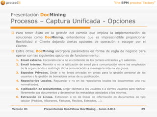 Versión 01Presentación RoadShow DocMining - Junio 2.01129Presentación DocMiningProcesos – Captura Unificada - OpcionesPara tener éxito en la gestión del cambio que implica la implementación de soluciones como DocMining, entendemos que es imprescindible proporcionar flexibilidad al Cliente dejando ciertas opciones de operación a escoger por el Cliente. Entre otros, DocMining incorpora parámetros en forma de regla de negocio para operar con las siguientes opciones de funcionamiento:Email externo. Corporativizar o no el contenido de los correos entrantes y/o salientes.Email interno. Permitir o no la utilización de email para comunicación entre los empleados de la organización o restringir dicha comunicación a mensajería interna vía gnoss.Espacios Privados. Dejar o no áreas privadas en gnoss para la gestión personal de los usuarios o la gestión de borradores antes de su publicación.Repositorios Locales. Reguardar o no en los repositorios locales los documentos una vez normalizados.Tipificación de Documentos. Dejar libertad a los usuarios o a ciertos usuarios para tipificar libremente sus documentos y determinar los metadatos asociados a los mismos.Extracción de Líneas. Extracción o no de líneas de información en documentos de tipo tabular (Pedidos, Albaranes, Facturas, Recibos, Extractos, …).