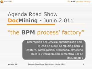Versión 01 Agenda RoadShow DocMining - Junio 2.011 1 AgendaRoad Show DocMining-Junio 2.011  “the BPM process’ factory” Presentación del Servicio automatizado end-to-end en Cloud Computing para la captura, catalogación, procesado, almacenamiento y recuperación semántica 3.0 de documentos 