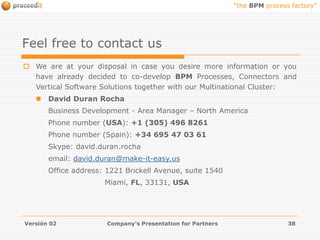 proceeditBPM Process Factory & Developing ProgramCustomer ADeveloperPartnerproceeditPartner AproceeditPartner ACustomer’s Commitment Line !!!BPM Process FactoryProposesRequirementsAnalysis +Approximate BudgetDevelopment & TestsAnalyzesRequirements11,60 US$/hour/CIU*try & buy* Concurrent Internal UserCustomer ACustomer ACustomerBuys Licenses+ MaintenanceOperates theProcesses and ConnectorsGOGOORGOtry & leaseContractsSaaSor CloudComputing EndEndEnd9 %/monthOKbuy or leasetryEndVersión 02Company's Presentation for Partners24