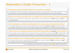 ¿Qué ocurre si el proceso que Uds. tienen en su catálogo no se ajusta exactamente a nuestras necesidades?¿Qué ocurre si el proceso que Uds. tienen en su catálogo no se ajusta exactamente a nuestras necesidades?
Respuestas a Dudas FrecuentesRespuestas a Dudas Frecuentes -- 11
¿Implementan¿Implementan otros Procesos BPMotros Procesos BPM** distintos a los quedistintos a los que están en su catálogo?están en su catálogo?
Sí,Sí, implementamos todas las solucionesimplementamos todas las soluciones informáticas queinformáticas que demanden nuestros Clientes finales,demanden nuestros Clientes finales, siempre que seansiempre que sean de basede base
procedimental yprocedimental y que sean reutilizables,que sean reutilizables, independientementeindependientemente de que estén disponibles o node que estén disponibles o no enen nuestronuestro catálogo.catálogo.
De hecho, es lo más frecuente. En estos casos , generamos una nueva versión del ProcesoDe hecho, es lo más frecuente. En estos casos , generamos una nueva versión del Proceso BPMBPM adaptada aadaptada a 100 %100 % aa
sus requerimientos.sus requerimientos.
¿Si¿Si Uds.Uds. desarrollarandesarrollaran unun solución procedimental parasolución procedimental para mi empresa,mi empresa, quiénquién seríasería propietario del mismo?propietario del mismo?
La propiedad intelectual de la solución sería compartida entre su empresa yLa propiedad intelectual de la solución sería compartida entre su empresa y proceedproceeditit.. proceedproceeditit tendría el derecho atendría el derecho a
Modelo de Negocio para MiembrosModelo de Negocio para Miembros V 05V 05 PP 2323
** Ver el significado de los términos en el documentoVer el significado de los términos en el documento proceedproceeditit ““Glosario de TérminosGlosario de Términos”.”.
¿Podría evitar que mi competencia utilizara Procesos BPM¿Podría evitar que mi competencia utilizara Procesos BPM** desarrollados pordesarrollados por proceedproceeditit para mi empresa?para mi empresa?
La propiedad intelectual de la solución sería compartida entre su empresa yLa propiedad intelectual de la solución sería compartida entre su empresa y proceedproceeditit.. proceedproceeditit tendría el derecho atendría el derecho a
la explotación comercial del mismo a terceros Clientes, pagando una compensación a su empresa en forma de royalty.la explotación comercial del mismo a terceros Clientes, pagando una compensación a su empresa en forma de royalty.
Sí, por supuesto, nuestros clientes tienen el derecho de veto de comercialización de sus ProcesosSí, por supuesto, nuestros clientes tienen el derecho de veto de comercialización de sus Procesos BPMBPM** a determinadosa determinados
Clientes, Sectores y/o Territorios; que se adquiere con la contratación de un determinado número de licencias de uso.Clientes, Sectores y/o Territorios; que se adquiere con la contratación de un determinado número de licencias de uso.
Mi empresa dispone ya de una Plataforma BPMSMi empresa dispone ya de una Plataforma BPMS**. ¿Supone ello algún problema para trabajar con Uds.?. ¿Supone ello algún problema para trabajar con Uds.?
No, ninguno, todo lo contrario, desarrollamos ProcesosNo, ninguno, todo lo contrario, desarrollamos Procesos BPMBPM sobre cualquier Plataformasobre cualquier Plataforma BPMSBPMS** interoperativainteroperativa ((SOASOA**))
que ya tenga contratada o que decida contratar el Cliente.que ya tenga contratada o que decida contratar el Cliente.
 
