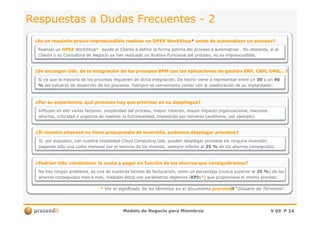 Respuestas a Dudas FrecuentesRespuestas a Dudas Frecuentes -- 22
¿Se encargan Uds. de la integración de los procesos BPM con las aplicaciones de gestión ERP, CRM, DMS,…?¿Se encargan Uds. de la integración de los procesos BPM con las aplicaciones de gestión ERP, CRM, DMS,…?
¿Es un requisito previo imprescindible realizar un OPEX¿Es un requisito previo imprescindible realizar un OPEX WorkShopWorkShop** antes de automatizar un proceso?antes de automatizar un proceso?
Realizar unRealizar un OPEXOPEX WorkShopWorkShop** ayuda al Cliente a definir la forma óptima del proceso a automatizar . No obstante, si elayuda al Cliente a definir la forma óptima del proceso a automatizar . No obstante, si el
Cliente o su Consultora de Negocio ya han realizado un Análisis Funcional del proceso, no es imprescindible.Cliente o su Consultora de Negocio ya han realizado un Análisis Funcional del proceso, no es imprescindible.
Sí ya que la mayoría de los procesos requieren de dicha integración. De hecho viene a representar entre unSí ya que la mayoría de los procesos requieren de dicha integración. De hecho viene a representar entre un 3030 y uny un 4040
%% del esfuerzo de desarrollo de los procesos. Siempre es conveniente contar con la colaboración de su implantador.del esfuerzo de desarrollo de los procesos. Siempre es conveniente contar con la colaboración de su implantador.
¿Por su experiencia, qué procesos hay que priorizar en su despliegue?¿Por su experiencia, qué procesos hay que priorizar en su despliegue?
Influyen en ello varios factores: simplicidad del proceso, mayor rotación, mayor impacto organizacional, mayoresInfluyen en ello varios factores: simplicidad del proceso, mayor rotación, mayor impacto organizacional, mayores
Modelo de Negocio para MiembrosModelo de Negocio para Miembros V 05V 05 PP 2424
** Ver el significado de los términos en el documentoVer el significado de los términos en el documento proceedproceeditit ““Glosario de TérminosGlosario de Términos”.”.
¿Sí nuestra empresa no tiene presupuesto de inversión, podemos desplegar procesos?¿Sí nuestra empresa no tiene presupuesto de inversión, podemos desplegar procesos?
ahorros, criticidad o urgencia de resolver la funcionalidad, imposición por terceros (auditores, por ejemplo).ahorros, criticidad o urgencia de resolver la funcionalidad, imposición por terceros (auditores, por ejemplo).
Sí, por supuesto, con nuestra modalidad Cloud Computing Uds. pueden desplegar procesos sin ninguna inversión,Sí, por supuesto, con nuestra modalidad Cloud Computing Uds. pueden desplegar procesos sin ninguna inversión,
pagando sólo una cuota mensual por el servicio de los mismos, siempre inferior alpagando sólo una cuota mensual por el servicio de los mismos, siempre inferior al 25 %25 % de los ahorros conseguidos.de los ahorros conseguidos.
¿Podrían Uds. condicionar la cuota a pagar en función de los ahorros que consiguiéramos?¿Podrían Uds. condicionar la cuota a pagar en función de los ahorros que consiguiéramos?
No hay ningún problema, es una de nuestras formas de facturación, como unNo hay ningún problema, es una de nuestras formas de facturación, como un porcentajeporcentaje (nunca(nunca superior alsuperior al 25 %25 %) de) de loslos
ahorros conseguidos mes a mes, medidos éstos con parámetros objetivos (ahorros conseguidos mes a mes, medidos éstos con parámetros objetivos (KPIKPIss**) que proporciona el mismo proceso.) que proporciona el mismo proceso.
 