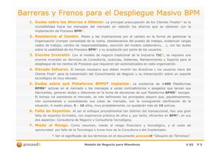 Barreras y Frenos para el Despliegue Masivo BPMBarreras y Frenos para el Despliegue Masivo BPM
1.1. DudasDudas sobresobre loslos AhorrosAhorros aa ObtenerObtener.. LaLa principalprincipal preocupaciónpreocupación dede loslos ClientesClientes FinalesFinales** eses lala
incredibilidadincredibilidad haciahacia loslos mensajesmensajes deldel mercadomercado enen relaciónrelación loslos ahorrosahorros queque sese obtienenobtienen concon lala
implantaciónimplantación dede ProcesosProcesos BPMBPM**..
2.2. ResistenciaResistencia alal CambioCambio.. MiedoMiedo aa laslas implicacionesimplicaciones porpor elel cambiocambio enen lala formaforma dede gestionargestionar lala
OrganizaciónOrganización (romper(romper comodidadcomodidad dede lala rutina,rutina, obsolescenciaobsolescencia deldel puestopuesto dede trabajo,trabajo, evidenciarevidenciar cargascargas
realesreales dede trabajo,trabajo, cambiocambio dede responsabilidades,responsabilidades, asunciónasunción deldel modelomodelo colaborativo,colaborativo, ……),), concon laslas dudasdudas
sobresobre lala usabilidadusabilidad dede loslos ProcesosProcesos BPMBPM** yy susu aceptaciónaceptación porpor parteparte dede loslos usuariosusuarios..
3.3. EnormeEnorme InversiónInversión.. ConCon elel modelomodelo dede negocionegocio tradicionaltradicional dede lala IndustriaIndustria TICTIC**,, sese requiererequiere unauna
enormeenorme inversióninversión enen ServiciosServicios dede Consultoría,Consultoría, Licencias,Licencias, Sistemas,Sistemas, MantenimientoMantenimiento yy SoporteSoporte parapara elel
desplieguedespliegue dede loslos cientoscientos dede ProcesosProcesos queque requierenrequieren serser automatizadosautomatizados enen cadacada organizaciónorganización..
4.4. ElevadoElevado EsfuerzoEsfuerzo.. ElEl tiempotiempo necesarionecesario queque debendeben invertirinvertir loslos directivosdirectivos yy loslos usuariosusuarios claveclave deldel
ClienteCliente FinalFinal** parapara lala transmisióntransmisión deldel ConocimientoConocimiento dede NegocioNegocio yy susu transcripcióntranscripción sobresobre unun soportesoporte
tecnológicotecnológico eses muymuy elevadoelevado..
Modelo de Negocio para MiembrosModelo de Negocio para Miembros V 05V 05 PP 55
tecnológicotecnológico eses muymuy elevadoelevado..
5.5. DudasDudas sobresobre quéqué PlataformaPlataforma BPMSBPMS** implantarimplantar.. LaLa existenciaexistencia dede ++400400 PlataformasPlataformas
BPMSBPMS** activasactivas enen elel mercadomercado yy loslos mensajesmensajes aa vecesveces contradictorioscontradictorios oo sesgadossesgados queque lanzanlanzan sussus
fabricantes,fabricantes, generangeneran dudasdudas yy dilacionesdilaciones enen lala tomatoma dede decisionesdecisiones dede quéqué PlataformaPlataforma BPMSBPMS** escogerescoger..
ElEl tiempotiempo iráirá asentandoasentando elel mercado,mercado, sese iránirán definiendodefiniendo loslos principalesprincipales playersplayers que,que, paulatinamente,paulatinamente,
iránirán aumentandoaumentando yy consolidandoconsolidando sussus cotascotas dede mercado,mercado, concon lala consiguienteconsiguiente clarificaciónclarificación dede lala
situaciónsituación.. AA mediomedio plazo,plazo, 55 –– 1010 años,años, muymuy probablemente,probablemente, nono quedaránquedarán másmás dede 1010 activasactivas..
6.6. FaltaFalta dede ExpertiseExpertise.. AlAl serser elel enfoqueenfoque procedimentalprocedimental tantan distintodistinto deldel transaccional,transaccional, hayhay unauna grangran
faltafalta dede expertosexpertos formados,formados, concon experienciaexperiencia prácticapráctica dede añosaños y,y, porpor tanto,tanto, eficienteseficientes enen BPMBPM**,, enen sussus
dosdos aspectosaspectos:: ConsultoríaConsultoría dede NegocioNegocio yy ConsultoríaConsultoría TecnológicaTecnológica..
7.7. MiedoMiedo alal RiesgoRiesgo.. ComoComo resumen,resumen, miedomiedo alal riesgoriesgo financierofinanciero yy tecnológico,tecnológico, yy alal costecoste dede
oportunidadoportunidad porpor fallofallo dede lala TecnologíaTecnología oo knowknow--howhow dede lala ConsultoraConsultora oo deldel ImplantadorImplantador..
** Ver el significado de los términos en el documentoVer el significado de los términos en el documento proceedproceeditit ““Glosario de TérminosGlosario de Términos”.”.
 