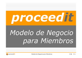 proceedproceeditit
Modelo de NegocioModelo de Negocio
Modelo de Negocio para MiembrosModelo de Negocio para Miembros V 05V 05 PP 11
Modelo de NegocioModelo de Negocio
para Miembrospara Miembros
 