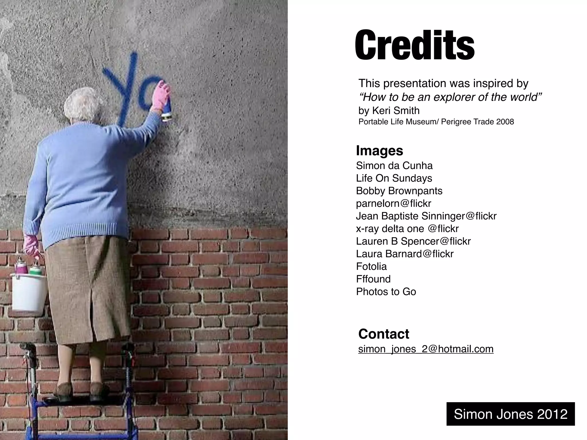 Credits
This presentation was inspired by
“How to be an explorer of the world”
by Keri Smith
Portable Life Museum/ Perigree Trade 2008


Images
Simon da Cunha
Life On Sundays
Bobby Brownpants
parnelorn@ﬂickr
Jean Baptiste Sinninger@ﬂickr
x-ray delta one @ﬂickr
Lauren B Spencer@ﬂickr
Laura Barnard@ﬂickr
Fotolia
Fffound
Photos to Go



Contact
simon_jones_2@hotmail.com




                         Simon Jones 2012
 