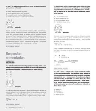 20) Sobre o uso da palavra maquininha é correto afirmar que, aliada à idéia de pe-    22) Segundo o autor do Texto 3, futuramente as cidades estarão abarrotadas
quenez, existe um sentimento de                                                       de moradores e, conseqüentemente, a produção de lixo aumentará a degra-
                                                                                      dação ambiental. Se considerarmos que cada brasileiro produz em média 1
(A) tristeza pela máquina que virou e-lixo.                                           kg de lixo domiciliar por dia, uma cidade com 500 mil habitantes produzirá
(B) euforia pelo uso de uma nova tecnologia.                                          ao final de um ano
(C) crítica pelo uso de uma tecnologia tão antiga.
(D) carinho pela máquina que tantos serviços prestou.                                 (A) 1 825 toneladas de lixo.
                                                                                      (B) 18 250 toneladas de lixo.
                                                                                      (C) 182 500 toneladas de lixo.
                                                                                      (D) 1 825 000 toneladas de lixo.



                    RESOlUçãO

O poeta, ao utilizar um termo no diminutivo (maquininha) associando-o a
imagens positivas (serpentina e confete), que lembram festa, está demons-                               RESOlUçãO
trando certo carinho em relação ao passado, quando utilizava a máquina
de escrever Olivetti. Sua visão, portanto, não é de tristeza, pois o texto não        Você pode encontrar a resposta deste problema, efetuando o produto
afirma que sua máquina antiga foi para o lixo, demonstra carinho pelo fato de         entre a quantidade (em kg) de lixo domiciliar produzido por dia, por
ela tê-lo servido por tantos anos. Quanto à euforia pelo uso de uma nova tec-         habitante, pela quantidade de habitantes (500 mil) e pela quantidade
nologia, o poeta está, sim, eufórico, mas o termo não se refere à maquininha,         de dias do ano (365).
como o enunciado coloca, mas à Internet, ao fax e ao Telex.                           Total por ano:
                                                                                      1 . 500 000 . 365 = 182 500 000 kg.
OPçãO CORRETA: lETRA (D).
                                                                                      Como 1 tonelada equivale a 1 000 kg, montamos uma regra de três
                                                                                      para fazer a conversão do valor em quilogramas para tonelada. As-
                                                                                      sim, temos:

Respostas                                                                             1 ton     1 000 kg

comentadas                                                                            x

                                                                                      1ton
                                                                                                182 500 000 kg

                                                                                                1 000 kg        1ton × 182 500 000 kg
                                                                                           =                Þx=
MATEMÁTICA                                                                              x    182 500 000 kg            1 000 kg

                                                                                      x = 182 500 ton
21) O Texto 1 faz referência à nanotecnologia, que é uma tecnologia relativa a com-
ponentes excessivamente pequenos, trabalhando com estruturas de 1 bilionésimo do
                                                                                      OPçãO CORRETA: lETRA (C).
metro. O número 0,000000001 (1 bilionésimo) escrito em notação científica é
(A) 1 x 10-.
                                                                                      23) O Texto 3 destaca a produção de lixo e esgoto como fator de contribui-
(B) 1 x 10-9.
                                                                                      ção para a degradação ambiental. Mas, além desses fatores, há outros que
(C) 1 x 10-11.
                                                                                      afetarão a população em todo o planeta, também contribuindo para a degra-
(D) 1 x 10-13.
                                                                                      dação ambiental, como o desmatamento na Floresta Amazônica. Segundo
                                                                                      dados da Revista Veja, de 12/10/2005, só nos últimos 15 anos, 28,8 milhões
                                                                                      de hectares da Floresta Amazônica foram desbastados – metade de tudo o
                                                                                      que foi destruído desde 1500. Considerando-se que 1 hectare equivale a
                                                                                      0,01 km2, podemos dizer que a área da Floresta Amazônica desbastada nos
                                                                                      últimos 15 anos é igual a
                    RESOlUçãO

                                                                                      (A) 28.800 km2.
Os nove zeros à esquerda da unidade (1) serão representados no expoente da
                                                                                      (B) 288.000 km2.
potência de base 10 com sinal negativo. Dessa forma, você pode representar
                                                                                      (C) 2.880.000 km2.
0,000000001 como sendo 10-9, significando que houve a divisão (entre potên-
                                                                                      (D) 28.800.000 km2.
cias de mesma base) do metro (100 m = 1 m) em um bilhão (109) de partes.

100 m
        = 100 − 9 = 10−9 m
 109


OPçãO CORRETA: lETRA (B).

12 | PROCEFET 2008 - FASCÍCULO 04
 